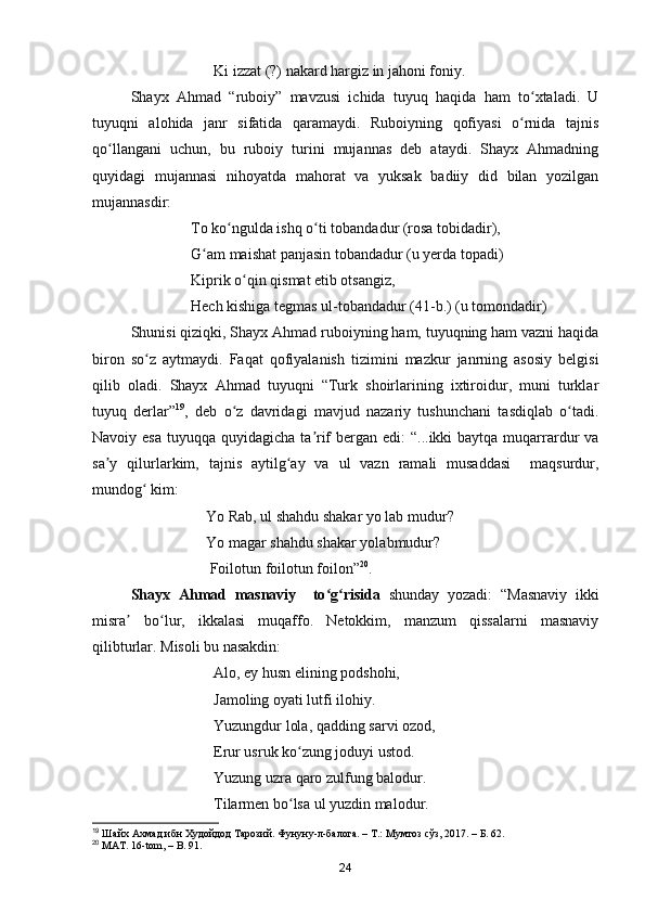 Ki izzat (?) nakard hargiz in jahoni foniy.
Shayx   Ahmad   “ruboiy”   mavzusi   ichida   tuyuq   haqida   ham   to xtaladi.   Uʻ
tuyuqni   alohida   janr   sifatida   qaramaydi.   Ruboiyning   qofiyasi   o rnida   tajnis
ʻ
qo llangani   uchun,   bu   ruboiy   turini   mujannas   deb   ataydi.   Shayx   Ahmadning	
ʻ
quyidagi   mujannasi   nihoyatda   mahorat   va   yuksak   badiiy   did   bilan   yozilgan
mujannasdir:
                          To ko ngulda ishq o ti tobandadur (rosa tobidadir),	
ʻ ʻ
                          G am maishat panjasin tobandadur (u yerda topadi)	
ʻ
                          Kiprik o qin qismat etib otsangiz, 	
ʻ
                          Hech kishiga tegmas ul-tobandadur (41-b.) (u tomondadir)
Shunisi qiziqki, Shayx Ahmad ruboiyning ham, tuyuqning ham vazni haqida
biron   so z   aytmaydi.   Faqat   qofiyalanish   tizimini   mazkur   janrning   asosiy   belgisi	
ʻ
qilib   oladi.   Shayx   Ahmad   tuyuqni   “Turk   shoirlarining   ixtiroidur,   muni   turklar
tuyuq   derlar” 19
,   deb   o z   davridagi   mavjud   nazariy   tushunchani   tasdiqlab   o tadi.	
ʻ ʻ
Navoiy esa  tuyuqqa quyidagicha ta rif  bergan edi:  “...ikki  baytqa muqarrardur  va	
ʼ
sa y   qilurlarkim,   tajnis   aytilg ay   va   ul   vazn   ramali   musaddasi     maqsurdur,	
ʼ ʻ
mundog  kim:	
ʻ
                              Yo Rab, ul shahdu shakar yo lab mudur?
                              Yo magar shahdu shakar yolabmudur? 
                               Foilotun foilotun foilon” 20
.
Shayx   Ahmad   masnaviy     to g risida  	
ʻ ʻ shunday   yozadi:   “Masnaviy   ikki
misra   bo lur,   ikkalasi   muqaffo.   Netokkim,   manzum   qissalarni   masnaviy	
ʼ ʻ
qilibturlar. Misoli bu nasakdin:
                                Alo, ey husn elining podshohi,
                                Jamoling oyati lutfi ilohiy.
                                Yuzungdur lola, qadding sarvi ozod,
                                Erur usruk ko zung joduyi ustod.	
ʻ
                                Yuzung uzra qaro zulfung balodur.
                                Tilarmen bo lsa ul yuzdin malodur.
ʻ
19
  Шайх Ахмад ибн Худойдод Тарозий. Фунуну-л-балога. – Т.: Мумтоз сўз, 2017. – Б. 62. 
20
 MAT. 16-tom, – B. 91.   
24