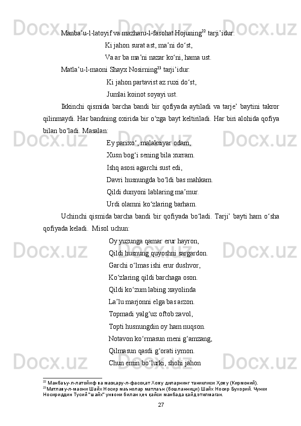 Manba u-l-latoyif va mazharu-l-fasohat Hojuningʼ 22
 tarji’idur:
                                   Ki jahon surat ast, ma ni do st,	
ʼ ʻ
                                   Va ar ba ma ni nazar ko ni, hama ust.	
ʼ ʻ
Matla u-l-maoni Shayx Nosirning	
ʼ 23
 tarji’idur:
                                    Ki jahon partavist az ruxi do st,	
ʻ
                                    Jumlai koinot soyayi ust.
Ikkinchi   qismida   barcha   bandi   bir   qofiyada   aytiladi   va   tarje’   baytini   takror
qilinmaydi. Har bandning oxirida bir o zga bayt keltiriladi. Har biri alohida qofiya	
ʻ
bilan bo ladi. Masalan:	
ʻ
                                    Ey parixo , malaksiyar odam, 	
ʻ
                                    Xusn bog i sening bila xurram.
ʻ
                                    Ishq asosi agarchi sust edi, 
                                    Davri husnungda bo ldi bas mahkam. 	
ʻ
                                    Qildi dunyoni lablaring ma mur.	
ʼ
                                    Urdi olamni ko zlaring barham.	
ʻ
Uchinchi qismida barcha bandi bir qofiyada bo ladi. Tarji’ bayti ham o sha	
ʻ ʻ
qofiyada keladi.  Misol uchun:
                                     Oy yuzunga qamar erur hayron, 
                                     Qildi husnung quyoshni sargardon.
                                     Garchi o lmas ishi erur dushvor, 	
ʻ
                                     Ko zlaring qildi barchaga oson. 	
ʻ
                                     Qildi ko zum labing xayolinda 	
ʻ
                                     La lu marjonni elga bas arzon. 	
ʼ
                                     Topmadi yalg uz oftob zavol,	
ʻ
                                     Topti husnungdin oy ham nuqson. 
                                     Notavon ko rmasun meni g amzang, 	
ʻ ʻ
                                     Qilmasun qasdi g orati iymon.	
ʻ
                                     Chun emin bo lurki, shohi jahon	
ʻ
22
  Манбаъу - л - латойиф   ва   мазҳару - л - фасоҳат   Хожу   диларнинг   таниклиси   Ҳожу  ( Кирмоний ).
23
Матлаву - л - маони   Шайх   Носир   маънолар   матлаън  ( бошланници )  Шайх   Носир   Бухорий .  Чунки 
Носириддин Тусий "шайх" унвони билан ҳеч қайси манбада қайд этилмаган.
27 