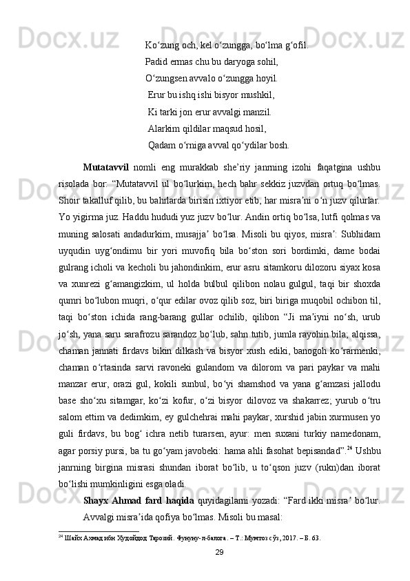 Ko zung och, kel o zungga, bo lma g ofil.ʻ ʻ ʻ ʻ
                                    Padid ermas chu bu daryoga sohil, 
                                    O zungsen avvalo o zungga hoyil. 
ʻ ʻ
                                     Erur bu ishq ishi bisyor mushkil,
                                     Ki tarki jon erur avvalgi manzil.
                                     Alarkim qildilar maqsud hosil,
                                     Qadam o rniga avval qo ydilar bosh.	
ʻ ʻ
Mutatavvil   nomli   eng   murakkab   she’riy   janrning   izohi   faqatgina   ushbu
risolada   bor:   “Mutatavvil   ul   bo lurkim,   hech   bahr   sekkiz   juzvdan   ortuq   bo lmas.
ʻ ʻ
Shoir takalluf qilib, bu bahrlarda birisin ixtiyor etib, har misra ni o n juzv qilurlar.	
ʼ ʻ
Yo yigirma juz. Haddu hududi yuz juzv bo lur. Andin ortiq bo lsa, lutfi qolmas va	
ʻ ʻ
muning  salosati   andadurkim,   musajja   bo lsa.   Misoli   bu  qiyos,   misra :   Subhidam	
ʼ ʻ ʼ
uyqudin   uyg ondimu   bir   yori   muvofiq   bila   bo ston   sori   bordimki,   dame   bodai	
ʻ ʻ
gulrang icholi va kecholi bu jahondinkim, erur asru sitamkoru dilozoru siyax kosa
va   xunrezi   g amangizkim,   ul   holda   bulbul   qilibon   nolau   gulgul,   taqi   bir   shoxda
ʻ
qumri bo lubon muqri, o qur edilar ovoz qilib soz, biri biriga muqobil ochibon til,	
ʻ ʻ
taqi   bo ston   ichida   rang-barang   gullar   ochilib,   qilibon   “Ji   ma iyni   no sh,   urub
ʻ ʼ ʻ
jo sh, yana saru sarafrozu sarandoz bo lub, sahn tutib, jumla rayohin bila; alqissa,	
ʻ ʻ
chaman   jannati   firdavs   bikin   dilkash   va   bisyor   xush   ediki,   banogoh  ko rarmenki,	
ʻ
chaman   o rtasinda   sarvi   ravoneki   gulandom   va   dilorom   va   pari   paykar   va   mahi	
ʻ
manzar   erur,   orazi   gul,   kokili   sunbul,   bo yi   shamshod   va   yana   g amzasi   jallodu	
ʻ ʻ
base   sho xu   sitamgar,   ko zi   kofur,   o zi   bisyor   dilovoz   va   shakarrez;   yurub   o tru	
ʻ ʻ ʻ ʻ
salom ettim va dedimkim, ey gulchehrai mahi paykar, xurshid jabin xurmusen yo
guli   firdavs,   bu   bog   ichra   netib   turarsen,   ayur:   men   suxani   turkiy   namedonam,	
ʻ
agar porsiy pursi, ba tu go yam javobeki: hama ahli fasohat bepisandad”.	
ʻ 24
  Ushbu
janrning   birgina   misrasi   shundan   iborat   bo lib,   u   to qson   juzv   (rukn)dan   iborat	
ʻ ʻ
bo lishi mumkinligini esga oladi. 	
ʻ
Shayx Ahmad fard haqida   quyidagilarni yozadi: “Fard ikki misra  bo lur.	
ʼ ʻ
Avvalgi misra ida qofiya bo lmas. Misoli bu masal:	
ʼ ʻ
24
 Шайх Ахмад ибн Худойдод Тарозий. Фунуну-л-балога. – Т.: Мумтоз сўз, 2017. – Б. 63.
29
