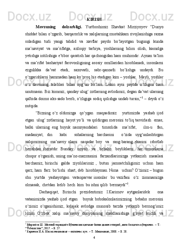 KIRISH
Mavzuning     dolzarbligi.   Yurtboshimiz   Shavkat   Mirziyoyev   “Dunyo
shiddat bilan o zgarib, barqarorlik va xalqlarning mustahkam  rivojlanishiga raxnaʻ
soladigan   turli   yangi   tahdid   va   xavflar   paydo   bo layotgan   bugungi   kunda	
ʻ
ma naviyat   va   ma rifatga,   axloqiy   tarbiya,   yoshlarning   bilim   olish,   kamolga	
ʼ ʼ
yetishga intilishiga e tibor qaratish har qachongidan ham muhimdir. Aynan ta lim	
ʼ ʼ
va   ma rifat   bashariyat   farovonligining   asosiy   omillaridan   hisoblanadi,   insonlarni	
ʼ
ezgulikka   da vat   etadi,   saxovatli,   sabr-qanoatli   bo lishga   undaydi.   Bu	
ʼ ʻ
o zgarishlarni hammadan ham ko proq his etadigan kim – yoshlar.  Mayli, yoshlar	
ʻ ʻ
o z   davrining   talablari   bilan   uyg un   bo lsin.   Lekin   ayni   paytda   o zligini   ham
ʻ ʻ ʻ ʻ
unutmasin. Biz kimmiz, qanday ulug  zotlarning avlodimiz, degan da vat ularning	
ʻ ʼ
qalbida doimo aks-sado berib, o zligiga sodiq qolishga undab tursin,”	
ʻ 1
 – deydi o‘z
nutqida.
“Bizning   o z   oldimizga     qo ygan     maqsadimiz       yurtimizda     yashab   ijod	
ʻ ʻ
etgan   ulug  zotlarning   hayot yo li   va qoldirgan merosini to liq tasvirlash   emas,	
ʻ ʻ ʻ
balki   ularning   eng   buyuk   namoyandalari     timsolida     ma rifat,       ilm-u     fan,	
ʼ
madaniyat,   din     kabi     sohalarning   barchasini     o zida   uyg unlashtirgan	
ʻ ʻ
xalqimizning     ma naviy   olami     naqadar   boy     va     rang-barang   ekanini     isbotlab	
ʼ
berishdan   iboratdir.   Bunday     noyob     va     bebaho     boyliklarni     har   tomonlama
chuqur o rganish, uning ma no-mazmunini   farzandlarimizga   yetkazish   masalasi	
ʻ ʼ
barchamiz,   birinchi     galda     ziyolilarimiz   ,     butun     jamoatchiligimiz     uchun     ham
qarz, ham  farz  bo lishi  shart, deb  hisoblayman. Nima   uchun? O zimiz – bugun	
ʻ ʻ
shu     yurtda     yashayotgan     vatanparvar   insonlar     bu   vazifani     o z     zimmamizga	
ʻ
olmasak,  chetdan  kelib  hech  kim  bu ishni qilib  bermaydi” 2
.
  Darhaqiqat,   Birinchi   prezidentimiz   I.Karimov   aytganlaridek     ona
vatanimizda   yashab   ijod   etgan       buyuk   bobokalonlarimizning     bebaho   merosini
o zimiz  o rganishimiz,  kelajak  avlodga  munosib  tarzda  yetkazib  bermog imiz	
ʻ ʻ ʻ
lozim.   O zbek     xalqi     ma naviy     dunyosining     shakllanishiga     g oyat     kuchli     va	
ʻ ʼ ʻ
1
 Мирзиёев Ш. Миллий тараққиёт йўлимизни қатъият билан давом эттириб, янги босқичга кўтарамиз.  –  Т.: 
“Ўзбекистон”, 2017. – Б. 27 .  
2
 Каримов И.А. Юксак маънавият – енгилмас куч. – Т.: Маънавият, 2008. – Б. 28.
4