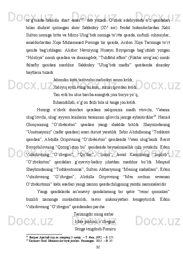 to‘g‘risida   bitilishi   shart   emas” 25
  deb   yozadi.   O‘zbek   adabiyotida   o‘z   qasidalari
bilan   shuhrat   qozongan   shoir   Sakkokiy   (XV   asr)   feodal   hukmdorlardan   Xalil
Sulton nomiga bitta va Mirzo Ulug‘bek nomiga to‘rtta qasida, nufuzli ruhoniylar,
amaldorlardan   Xoja   Muhammad   Porsoga   bir   qasida,   Arslon   Xoja   Tarxonga   to‘rt
qasida   bag‘ishlagan.   Alisher   Navoiying   Husayn   Boyqaroga   bag‘ishlab   yozgan
“Hiloliya” nomli qasidasi va shuningdek, “Tuhfatul afkor” (Fikrlar sovg‘asi) nomli
falsafiy   qasidasi   mashhur.   Sakkokiy   “Ulug‘bek   madhi”   qasidasida   shunday
baytlarni tuzadi:
                         Jahondin ketti tashvishu mabodiyi amon keldi,
                         Xaloyiq aysh eting bu kun,, sururi qovidan keldi. 
                         Tan erdi bu ulus barcha aningtek joni boryo yo‘q, 
                         Bihamdillah, o‘g‘on fazli bila ul tanga jon keldi.
Hozirgi   o‘zbek   shoirlari   qasidani   xalqimizni   madh   etuvchi,   Vatanni
ulug‘lovchi, ulug‘ ayyom kunlarini tarannum qiluvchi janrga aylantirdilar 26
. Hamid
Olimjonning   “O‘zbekiston”   qasidasi   yangi   shaklda   bitildi.   Shayxzodaning
“Unutmaymiz” (zafar qasidasi) asari durust yaratildi. Sobir Abdullaning “Toshkent
qasidasi”,   Abdulla   Oripovning   “O‘zbekiston”   qasidasida   Vatan   ulug‘landi.   Barot
Boyqobilovning “Qozog‘iston bu” qasidasida  baynalminallik ruhi yetakchi. Erkin
Vohidovning   “O‘zbegim”,   “Qo‘llar”,   “Inson”;   Jamol   Kamolning   “Inqilob”,
“O‘zbekiston”   qasidalari   g‘oyaviy-badiiy   jihatdan   mashhur   bo‘ldi.   Maqsud
Shayhzodaning “Toshkentnoma”,  Sulton Akbariyning “Mening mahallam”, Erkin
Vohidovning   “O‘zbegim”,   Abdulla   Oripovning   “Men   nechun   sevaman
O‘zbekistonni” kabi asarlari yangi zamon qasidachiligining yaxshi namunalaridir.
Yangi   qasidalarda   an’anaviy   qasidalarning   bir   qator   “temir   qonunlari”
buzilib   zamonga   moslashtirildi,   tasvir   imkoniyatlari   kengaytirildi.   Erkin
Vohidovning “O‘zbegim” qasidasidan parcha :
                                            Tarixingdir ming asrlar
                                             Ichra pinhon, o‘zbegim,
                                             Senga tengdosh Pomiru
25
 Фитрат.Адабый тур ва жанрлар.2-жилд . – Т.:Фан, 1992. – Б. 155.
26
 Karimov Obid .Mumtoz she'riyat janrlari. Namangan. 2015. – B. 35.
32