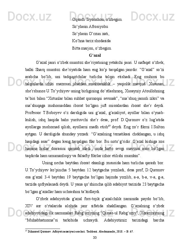 Oqsoch Tiyonshon, o‘zbegim.
                                             So‘ylasin Afrosiyobu
                                             So‘ylasin O‘rxun xati,
                                             Ko‘hna tarix shodasida
                                             Bitta marjon, o‘zbegim.
G‘azal
G‘azal janri o‘zbek mumtoz she’riyatining yetakchi janri. U nafaqat o‘zbek,
balki   Sharq   mumtoz   she’riyatida   ham   eng   ko‘p   tarqalgan   janrdir.   “G‘azal”   so ziʻ
arabcha   bo‘lib,   uni   tadqiqotchilar   turlicha   talqin   etishadi.   Eng   muhimi   bu
talqinlarda   ichki   mazmun   jihatdan   mushtaraklik   –   yaqinlik   mavjud.   Xususan,
she’rshunos U.To‘ychiyev uning birligining do‘stlashmoq, Xusayniy Atoullohning
ta’biri bilan “Xotunlar bilan suhbat qurmoqni sevmak”, “ma’shuq jamoli zikri” va
ma’shuqaga   xushomaddan   iborat   bo‘lgan   juft   misralardan   iborat   she’r   deydi.
Professor   T.Boboyev   o‘z   darsligida   uni   g‘azal,   g‘azaliyot,   ayollar   bilan   o‘ynab-
kulish,   ishq   haqida   bahs   yurituvchi   she’r   desa,   prof.   D.Quronov   o‘z   lug‘atida
ayollarga   xushomad   qilish,   ayollarni   madh   etish 27
  deydi.   Eng   zo‘r   fikrni   I.Sulton
aytgan.   U   darsligida   shunday   yozadi:   “G‘azalning   tematikasi   cheklangan,   u   ishq
haqidagi asar”  degan keng tarqalgan fikr bor. Bu noto‘g‘ridir. G‘azal  kishiga xos
hamma   hislar   doirasini   qamrab   oladi.;   unda   hatto   sevgi   mavzusi   asos   bo‘lgan
taqdirda ham umumaxloqiy va falsafiy fikrlar izhor etilishi mumkin”.
                      Uning   necha   baytdan   iborat   ekanligi   xususida   ham   turlicha   qarash   bor.
U.To‘ychiyev   ko‘pincha   5   baytdan   12   baytgacha   yoziladi,   desa   prof,   D.Quronov
esa   g‘azal   3-4   baytdan   19   baytgacha   bo‘lgan   hajmda   yozilib,   a-a,   b-a,   v-a,   g-a,
tarzida qofiyalanadi deydi. U yana qo‘shimcha qilib adabiyot tarixida 23 baytgacha
bo lgan g‘azallar ham uchrashini ta’kidlaydi.	
ʻ
O‘zbek   adabiyotida   g‘azal   fors-tojik   g‘azalchilik   zaminida   paydo   bo‘lib,
XIV   asr   o‘rtalarida   alohida   janr   sifatida   shakllangan.   G‘azalning   o‘zbek
adabiyotidagi ilk namunalari Rabg‘uziyning “Qissas-ul Rabg‘uziy”, Xorazmiyning
“Muhabbatnoma”si   tarkibida   uchraydi.   Adabiyotimiz   tarixidagi   barcha
27
 Dilmurod Quronov. Adbiyot nazariyasi asoslari. Toshkent. Akademnashr, 2018. – B. 67.
33