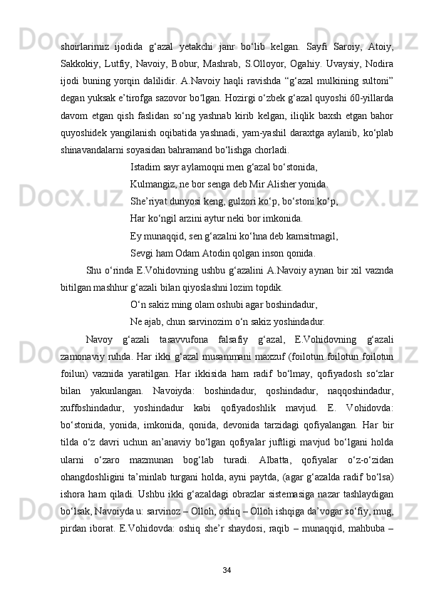 shoirlarimiz   ijodida   g‘azal   yetakchi   janr   bo‘lib   kelgan.   Sayfi   Saroiy,   Atoiy,
Sakkokiy,   Lutfiy,   Navoiy,   Bobur,   Mashrab,   S.Olloyor,   Ogahiy.   Uvaysiy,   Nodira
ijodi   buning   yorqin   dalilidir.   A.Navoiy   haqli   ravishda   “g‘azal   mulkining   sultoni”
degan yuksak e’tirofga sazovor bo lgan. Hozirgi o‘zbek g‘azal quyoshi 60-yillardaʻ
davom   etgan   qish   faslidan   so‘ng   yashnab   kirib   kelgan,   iliqlik   baxsh   etgan   bahor
quyoshidek   yangilanish   oqibatida   yashnadi,   yam-yashil   daraxtga   aylanib,   ko‘plab
shinavandalarni soyasidan bahramand bo‘lishga chorladi.
                            Istadim sayr aylamoqni men g‘azal bo‘stonida, 
                            Kulmangiz, ne bor senga deb Mir Alisher yonida.
                            She’riyat dunyosi keng, gulzori ko‘p, bo‘stoni ko‘p,
                            Har ko‘ngil arzini aytur neki bor imkonida.
                            Ey munaqqid, sen g‘azalni ko‘hna deb kamsitmagil, 
                            Sevgi ham Odam Atodin qolgan inson qonida.
Shu o‘rinda E.Vohidovning ushbu g‘azalini  A.Navoiy aynan bir xil vaznda
bitilgan mashhur g‘azali bilan qiyoslashni lozim topdik.
                            O‘n sakiz ming olam oshubi agar boshindadur,
                            Ne ajab, chun sarvinozim o‘n sakiz yoshindadur.
Navoy   g‘azali   tasavvufona   falsafiy   g‘azal,   E.Vohidovning   g‘azali
zamonaviy   ruhda.   Har   ikki   g‘azal   musammani   maxzuf   (foilotun   foilotun   foilotun
foilun)   vaznida   yaratilgan.   Har   ikkisida   ham   radif   bo‘lmay,   qofiyadosh   so‘zlar
bilan   yakunlangan.   Navoiyda:   boshindadur,   qoshindadur,   naqqoshindadur,
xuffoshindadur,   yoshindadur   kabi   qofiyadoshlik   mavjud.   E.   Vohidovda:
bo‘stonida,   yonida,   imkonida,   qonida,   devonida   tarzidagi   qofiyalangan.   Har   bir
tilda   o‘z   davri   uchun   an’anaviy   bo‘lgan   qofiyalar   juftligi   mavjud   bo‘lgani   holda
ularni   o‘zaro   mazmunan   bog‘lab   turadi.   Albatta,   qofiyalar   o‘z-o‘zidan
ohangdoshligini  ta’minlab turgani  holda, ayni  paytda, (agar  g‘azalda radif bo‘lsa)
ishora   ham   qiladi.   Ushbu   ikki   g‘azaldagi   obrazlar   sistemasiga   nazar   tashlaydigan
bo‘lsak, Navoiyda u: sarvinoz – Olloh, oshiq – Olloh ishqiga da’vogar so‘fiy, mug,
pirdan   iborat.   E.Vohidovda:   oshiq   she’r   shaydosi,   raqib   –   munaqqid,   mahbuba   –
34