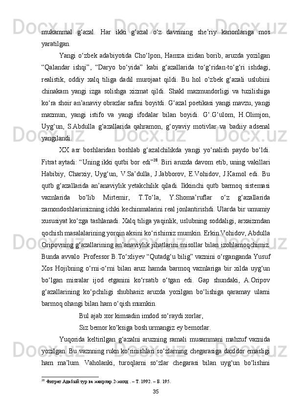 mukammal   g‘azal.   Har   ikki   g‘azal   o‘z   davrining   she’riy   kanonlariga   mos
yaratilgan.
Yangi   o‘zbek   adabiyotida   Cho‘lpon,   Hamza   izidan   borib,   aruzda   yozilgan
“Qalandar   ishqi”,   “Daryo   bo‘yida”   kabi   g‘azallarida   to‘g‘ridan-to‘g‘ri   ishdagi,
realistik,   oddiy   xalq   tiliga   dadil   murojaat   qildi.   Bu   hol   o‘zbek   g‘azali   uslubini
chinakam   yangi   izga   solishga   xizmat   qildi.   Shakl   mazmundorligi   va   tuzilishiga
ko‘ra shoir an’anaviy obrazlar safini boyitdi. G‘azal poetikasi yangi mavzu, yangi
mazmun,   yangi   istifo   va   yangi   ifodalar   bilan   boyidi.   G‘.G‘ulom,   H.Olimjon,
Uyg‘un,   S.Abdulla   g‘azallarida   qahramon,   g‘oyaviy   motivlar   va   badiiy   adsenal
yangilandi.
XX   asr   boshlaridan   boshlab   g‘azalchilikda   yangi   yo‘nalish   paydo   bo‘ldi.
Fitrat aytadi: “Uning ikki qutbi bor edi” 28
. Biri aruzda davom etib, uning vakillari
Habibiy,   Charxiy,   Uyg‘un,   V.Sa’dulla,   J.Jabborov,   E.Vohidov,   J.Kamol   edi.   Bu
qutb   g‘azallarida   an’anaviylik   yetakchilik   qiladi.   Ikkinchi   qutb   barmoq   sistemasi
vaznlarida   bo‘lib   Mirtemir,   T.To‘la,   Y.Shoma’ruflar   o‘z   g‘azallarida
zamondoshlarimizning ichki kechinmalarini real jonlantirishdi. Ularda bir umumiy
xususiyat ko‘zga tashlanadi. Xalq tiliga yaqinlik, uslubning soddaligi, arxaizmdan
qochish masalalarining yorqin aksini ko‘rishimiz mumkin. Erkin Vohidov, Abdulla
Oripovning g‘azallarining an’anaviylik jihatlarini misollar bilan izohlamoqchimiz.
Bunda avvalo  Professor B.To‘xliyev “Qutadg‘u bilig” vaznini o‘rganganda Yusuf
Xos   Hojibning   o‘rni-o‘rni   bilan   aruz   hamda   barmoq   vaznlariga   bir   xilda   uyg‘un
bo‘lgan   misralar   ijod   etganini   ko‘rsatib   o‘tgan   edi.   Gap   shundaki,   A.Oripov
g‘azallarining   ko‘pchiligi   shubhasiz   aruzda   yozilgan   bo‘lishiga   qaramay   ularni
barmoq ohangi bilan ham o‘qish mumkin.
                      Bul ajab xor kimsadin imdod so‘raydi xorlar,
                      Siz bemor ko‘ksiga bosh urmangiz ey bemorlar.
Yuqorida   keltirilgan   g‘azalni   aruzning   ramali   musammani   mahzuf   vaznida
yozilgan. Bu vaznning rukn ko‘rinishlari so‘zlarning chegarasiga daxldor emasligi
ham   ma’lum.   Vaholanki,   turoqlarni   so‘zlar   chegarasi   bilan   uyg‘un   bo‘lishini
28
  Фитрат . Адабый   тур   ва   жанрлар .2- жилд  . –  Т . 1992. –  Б . 195.
35