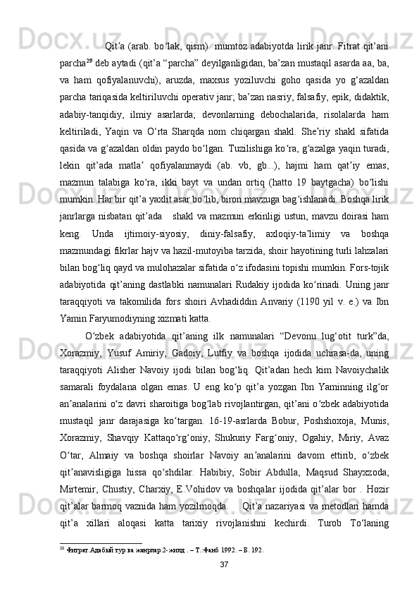 Qit a (arab. bo lak,  qism)    mumtoz adabiyotda  lirik janr. Fitrat  qit’aniʼ ʻ
parcha 29
  deb aytadi (qit’a “parcha” deyilganligidan, ba’zan mustaqil asarda aa, ba,
va   ham   qofiyalanuvchi),   aruzda,   maxsus   yoziluvchi   goho   qasida   yo   g‘azaldan
parcha tariqasida keltiriluvchi operativ janr; ba’zan nasriy, falsafiy, epik, didaktik,
adabiy-tanqidiy,   ilmiy   asarlarda;   devonlarning   debochalarida,   risolalarda   ham
keltiriladi,   Yaqin   va   O‘rta   Sharqda   nom   chiqargan   shakl.   She riy   shakl   sifatida	
ʼ
qasida va g azaldan oldin paydo bo lgan. Tuzilishiga ko ra, g azalga yaqin turadi,	
ʻ ʻ ʻ ʻ
lekin   qit’ada   matla   qofiyalanmaydi   (ab.   vb,   gb...),   hajmi   ham   qat iy   emas,	
ʼ ʼ
mazmun   talabiga   ko ra,   ikki   bayt   va   undan   ortiq   (hatto   19   baytgacha)   bo lishi
ʻ ʻ
mumkin. Har bir qit’a yaxlit asar bo lib, biron mavzuga bag ishlanadi. Boshqa lirik	
ʻ ʻ
janrlarga   nisbatan   qit’ada       shakl   va   mazmun   erkinligi   ustun,  mavzu   doirasi   ham
keng.   Unda   ijtimoiy-siyosiy,   diniy-falsafiy,   axloqiy-ta limiy   va   boshqa	
ʼ
mazmundagi fikrlar hajv va hazil-mutoyiba tarzida, shoir hayotining turli lahzalari
bilan bog liq qayd va mulohazalar sifatida o z ifodasini topishi mumkin. Fors-tojik	
ʻ ʻ
adabiyotida   qit’aning   dastlabki   namunalari   Rudakiy   ijodida  ko rinadi.   Uning   janr	
ʻ
taraqqiyoti   va   takomilida   fors   shoiri   Avhadiddin   Anvariy   (1190   yil   v.   e.)   va   Ibn
Yamin Faryumodiyning xizmati katta.
O zbek   adabiyotida   qit’aning   ilk   namunalari   “Devonu   lug‘otit   turk”da,	
ʻ
Xorazmiy,   Yusuf   Amiriy,   Gadoiy,   Lutfiy   va   boshqa   ijodida   uchrasa-da,   uning
taraqqiyoti   Alisher   Navoiy   ijodi   bilan   bog liq.   Qit’adan   hech   kim   Navoiychalik	
ʻ
samarali   foydalana   olgan   emas.   U   eng   ko p   qit’a   yozgan   Ibn   Yaminning   ilg or
ʻ ʻ
an analarini o z davri sharoitiga bog lab rivojlantirgan, qit’ani o zbek adabiyotida	
ʼ ʻ ʻ ʻ
mustaqil   janr   darajasiga   ko targan.   16-19-asrlarda   Bobur,   Poshshoxoja,   Munis,	
ʻ
Xorazmiy,   Shavqiy   Kattaqo rg oniy,   Shukuriy   Farg oniy,   Ogahiy,   Miriy,   Avaz
ʻ ʻ ʻ
O tar,   Almaiy   va   boshqa   shoirlar   Navoiy   an analarini   davom   ettirib,   o zbek	
ʻ ʼ ʻ
qit anavisligiga   hissa   qo shdilar.   Habibiy,   Sobir   Abdulla,   Maqsud   Shayxzoda,
ʼ ʻ
Mirtemir,   Chustiy,   Charxiy,   E.Vohidov   va   boshqalar   ijodida   qit’alar   bor   .   Hozir
qit’alar  barmoq vaznida ham  yozilmoqda.       Qit’a nazariyasi  va metodlari  hamda
qit’a   xillari   aloqasi   katta   tarixiy   rivojlanishni   kechirdi.   Turob   To‘laning
29
 Фитрат.Адабый тур ва жанрлар.2-жилд . – T.:Фанб 1992. – Б. 192.
37