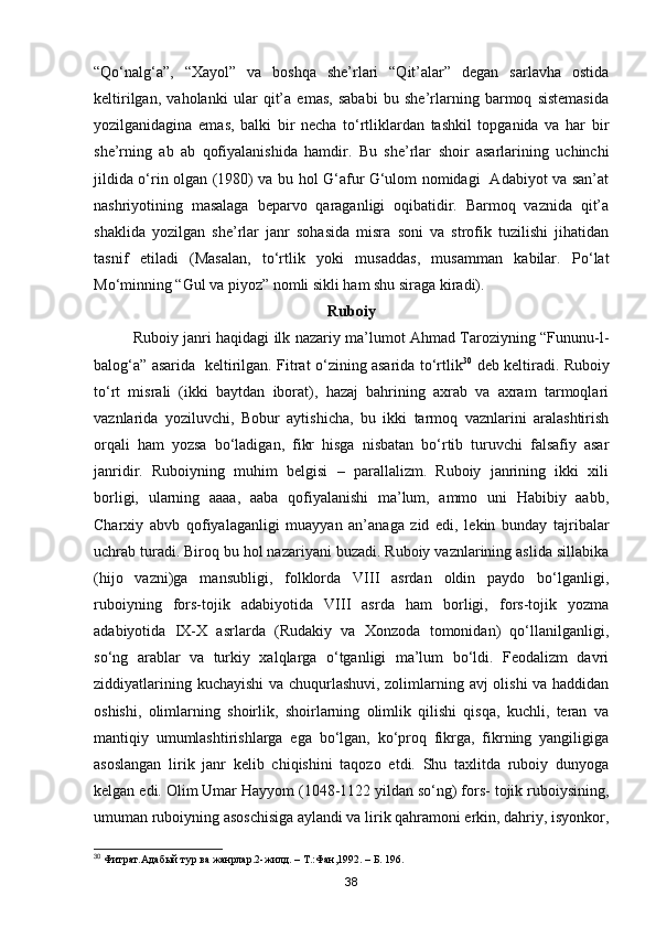 “Qo‘nalg‘a”,   “Xayol”   va   boshqa   she’rlari   “Qit’alar”   degan   sarlavha   ostida
keltirilgan,   vaholanki   ular   qit’a   emas,   sababi   bu   she’rlarning   barmoq   sistemasida
yozilganidagina   emas,   balki   bir   necha   to‘rtliklardan   tashkil   topganida   va   har   bir
she’rning   ab   ab   qofiyalanishida   hamdir.   Bu   she’rlar   shoir   asarlarining   uchinchi
jildida o‘rin olgan (1980) va bu hol G‘afur G‘ulom nomidagi   Adabiyot va san’at
nashriyotining   masalaga   beparvo   qaraganligi   oqibatidir.   Barmoq   vaznida   qit’a
shaklida   yozilgan   she’rlar   janr   sohasida   misra   soni   va   strofik   tuzilishi   jihatidan
tasnif   etiladi   (Masalan,   to‘rtlik   yoki   musaddas,   musamman   kabilar.   Po‘lat
Mo‘minning “Gul va piyoz” nomli sikli ham shu siraga kiradi).
Ruboiy
Ruboiy janri haqidagi ilk nazariy ma’lumot Ahmad Taroziyning “Fununu-l-
balog‘a” asarida   keltirilgan. Fitrat o‘zining asarida to‘rtlik 30
  deb keltiradi. Ruboiy
to‘rt   misrali   (ikki   baytdan   iborat),   hazaj   bahrining   axrab   va   axram   tarmoqlari
vaznlarida   yoziluvchi,   Bobur   aytishicha,   bu   ikki   tarmoq   vaznlarini   aralashtirish
orqali   ham   yozsa   bo‘ladigan,   fikr   hisga   nisbatan   bo‘rtib   turuvchi   falsafiy   asar
janridir.   Ruboiyning   muhim   belgisi   –   parallalizm.   Ruboiy   janrining   ikki   xili
borligi,   ularning   aaaa,   aaba   qofiyalanishi   ma’lum,   ammo   uni   Habibiy   aabb,
Charxiy   abvb   qofiyalaganligi   muayyan   an’anaga   zid   edi,   lekin   bunday   tajribalar
uchrab turadi. Biroq bu hol nazariyani buzadi. Ruboiy vaznlarining aslida sillabika
(hijo   vazni)ga   mansubligi,   folklorda   VIII   asrdan   oldin   paydo   bo‘lganligi,
ruboiyning   fors-tojik   adabiyotida   VIII   asrda   ham   borligi,   fors-tojik   yozma
adabiyotida   ІX-X   asrlarda   (Rudakiy   va   Xonzoda   tomonidan)   qo‘llanilganligi,
so‘ng   arablar   va   turkiy   xalqlarga   o‘tganligi   ma’lum   bo‘ldi.   Feodalizm   davri
ziddiyatlarining kuchayishi  va chuqurlashuvi, zolimlarning avj  olishi va haddidan
oshishi,   olimlarning   shoirlik,   shoirlarning   olimlik   qilishi   qisqa,   kuchli,   teran   va
mantiqiy   umumlashtirishlarga   ega   bo‘lgan,   ko‘proq   fikrga,   fikrning   yangiligiga
asoslangan   lirik   janr   kelib   chiqishini   taqozo   etdi.   Shu   taxlitda   ruboiy   dunyoga
kelgan edi. Olim Umar Hayyom (1048-1122 yildan so‘ng) fors- tojik ruboiysining,
umuman ruboiyning asoschisiga aylandi va lirik qahramoni erkin, dahriy, isyonkor,
30
 Фитрат.Адабый тур ва жанрлар.2-жилд. – Т.:Фан,1992. – Б. 196. 
38