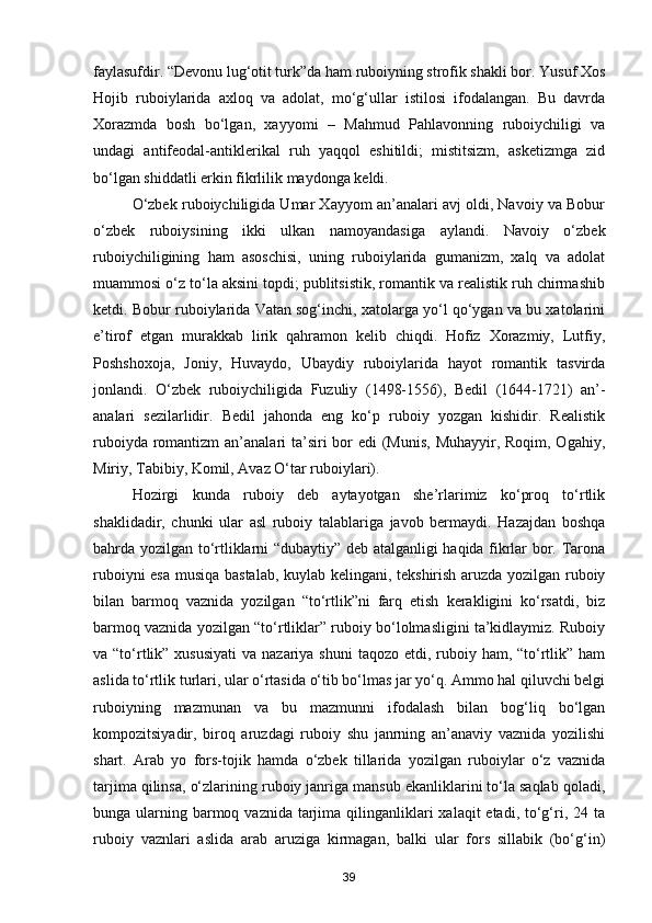 faylasufdir. “Devonu lug‘otit turk”da ham ruboiyning strofik shakli bor. Yusuf Xos
Hojib   ruboiylarida   axloq   va   adolat,   mo‘g‘ullar   istilosi   ifodalangan.   Bu   davrda
Xorazmda   bosh   bo‘lgan,   xayyomi   –   Mahmud   Pahlavonning   ruboiychiligi   va
undagi   antifeodal-antiklerikal   ruh   yaqqol   eshitildi;   mistitsizm,   asketizmga   zid
bo‘lgan shiddatli erkin fikrlilik maydonga keldi.
O‘zbek ruboiychiligida Umar Xayyom an’analari avj oldi, Navoiy va Bobur
o‘zbek   ruboiysining   ikki   ulkan   namoyandasiga   aylandi.   Navoiy   o‘zbek
ruboiychiligining   ham   asoschisi,   uning   ruboiylarida   gumanizm,   xalq   va   adolat
muammosi o‘z to‘la aksini topdi; publitsistik, romantik va realistik ruh chirmashib
ketdi. Bobur ruboiylarida Vatan sog‘inchi, xatolarga yo‘l qo‘ygan va bu xatolarini
e’tirof   etgan   murakkab   lirik   qahramon   kelib   chiqdi.   Hofiz   Xorazmiy,   Lutfiy,
Poshshoxoja,   Joniy,   Huvaydo,   Ubaydiy   ruboiylarida   hayot   romantik   tasvirda
jonlandi.   O‘zbek   ruboiychiligida   Fuzuliy   (1498-1556),   Bedil   (1644-1721)   an’-
analari   sezilarlidir.   Bedil   jahonda   eng   ko‘p   ruboiy   yozgan   kishidir.   Realistik
ruboiyda romantizm  an’analari ta’siri bor edi  (Munis, Muhayyir, Roqim, Ogahiy,
Miriy, Tabibiy, Komil, Avaz O‘tar ruboiylari). 
Hozirgi   kunda   ruboiy   deb   aytayotgan   she’rlarimiz   ko‘proq   to‘rtlik
shaklidadir,   chunki   ular   asl   ruboiy   talablariga   javob   bermaydi.   Hazajdan   boshqa
bahrda yozilgan to‘rtliklarni “dubaytiy” deb atalganligi haqida fikrlar bor. Tarona
ruboiyni esa musiqa bastalab, kuylab kelingani, tekshirish aruzda yozilgan ruboiy
bilan   barmoq   vaznida   yozilgan   “to‘rtlik”ni   farq   etish   kerakligini   ko‘rsatdi,   biz
barmoq vaznida yozilgan “to‘rtliklar” ruboiy bo‘lolmasligini ta’kidlaymiz. Ruboiy
va “to‘rtlik” xususiyati  va nazariya shuni  taqozo etdi, ruboiy ham, “to‘rtlik” ham
aslida to‘rtlik turlari, ular o‘rtasida o‘tib bo‘lmas jar yo‘q. Ammo hal qiluvchi belgi
ruboiyning   mazmunan   va   bu   mazmunni   ifodalash   bilan   bog‘liq   bo‘lgan
kompozitsiyadir,   biroq   aruzdagi   ruboiy   shu   janrning   an’anaviy   vaznida   yozilishi
shart.   Arab   yo   fors-tojik   hamda   o‘zbek   tillarida   yozilgan   ruboiylar   o‘z   vaznida
tarjima qilinsa, o‘zlarining ruboiy janriga mansub ekanliklarini to‘la saqlab qoladi,
bunga ularning barmoq vaznida  tarjima qilinganliklari  xalaqit  etadi, to‘g‘ri, 24 ta
ruboiy   vaznlari   aslida   arab   aruziga   kirmagan,   balki   ular   fors   sillabik   (bo‘g‘in)
39