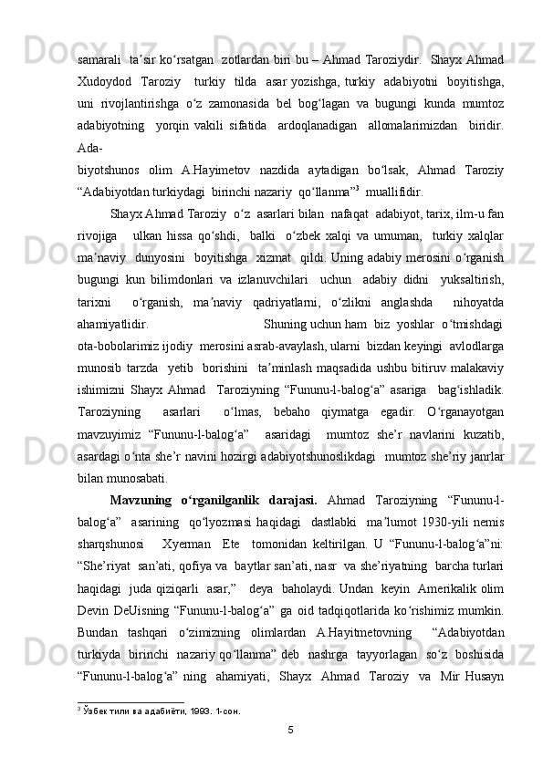 samarali   ta sir ko rsatgan   zotlardan biri bu – Ahmad Taroziydir.   Shayx Ahmadʼ ʻ
Xudoydod     Taroziy       turkiy     tilda     asar   yozishga,   turkiy     adabiyotni     boyitishga,
uni   rivojlantirishga   o z   zamonasida   bel   bog lagan   va   bugungi   kunda   mumtoz	
ʻ ʻ
adabiyotning     yorqin   vakili   sifatida     ardoqlanadigan     allomalarimizdan     biridir.
Ada-
biyotshunos   olim   A.Hayimetov   nazdida   aytadigan   bo lsak,   Ahmad   Taroziy	
ʻ
“Adabiyotdan turkiydagi  birinchi nazariy  qo llanma”	
ʻ 3
  muallifidir. 
Shayx Ahmad Taroziy  o z  asarlari bilan  nafaqat  adabiyot, tarix, ilm-u fan	
ʻ
rivojiga       ulkan   hissa   qo shdi,     balki     o zbek   xalqi   va   umuman,     turkiy   xalqlar	
ʻ ʻ
ma naviy     dunyosini     boyitishga   xizmat    qildi.  Uning adabiy  merosini  o rganish	
ʼ ʻ
bugungi   kun   bilimdonlari   va   izlanuvchilari     uchun     adabiy   didni     yuksaltirish,
tarixni     o rganish,   ma naviy   qadriyatlarni,   o zlikni   anglashda     nihoyatda	
ʻ ʼ ʻ
ahamiyatlidir.                                Shuning uchun ham  biz  yoshlar  o tmishdagi	
ʻ
ota-bobolarimiz ijodiy  merosini asrab-avaylash, ularni  bizdan keyingi  avlodlarga
munosib   tarzda     yetib     borishini     ta minlash   maqsadida   ushbu   bitiruv   malakaviy	
ʼ
ishimizni   Shayx   Ahmad     Taroziyning   “Fununu-l-balog a”   asariga     bag ishladik.	
ʻ ʻ
Taroziyning     asarlari     o lmas,   bebaho   qiymatga   egadir.   O rganayotgan	
ʻ ʻ
mavzuyimiz   “Fununu-l-balog a”     asaridagi     mumtoz   she’r   navlarini   kuzatib,
ʻ
asardagi o nta she’r navini hozirgi adabiyotshunoslikdagi    mumtoz she’riy janrlar	
ʻ
bilan munosabati. 
Mavzuning   o rganilganlik   darajasi.  	
ʻ Ahmad   Taroziyning   “Fununu-l-
balog a”     asarining     qo lyozmasi   haqidagi     dastlabki     ma lumot   1930-yili   nemis	
ʻ ʻ ʼ
sharqshunosi       Xyerman     Ete     tomonidan   keltirilgan.   U   “Fununu-l-balog a”ni:	
ʻ
“She’riyat  san’ati, qofiya va  baytlar san’ati, nasr  va she’riyatning  barcha turlari
haqidagi   juda qiziqarli   asar,”      deya   baholaydi. Undan   keyin   Amerikalik olim
Devin   DeUisning   “Fununu-l-balog a”   ga   oid   tadqiqotlarida   ko rishimiz   mumkin.	
ʻ ʻ
Bundan   tashqari   o zimizning   olimlardan   A.Hayitmetovning     “Adabiyotdan	
ʻ
turkiyda   birinchi   nazariy qo llanma” deb   nashrga   tayyorlagan   so z   boshisida	
ʻ ʻ
“Fununu-l-balog a”   ning     ahamiyati,     Shayx     Ahmad     Taroziy     va     Mir   Husayn	
ʻ
3
 Ўзбек тили ва адабиёти, 1993. 1-сон.
5