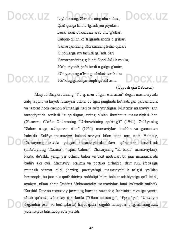 Laylolarning, Shirinlarning ohu-nolasi, 
                                 Qizil qonga lim to‘lgandi jon piyolasi, 
                                 Bosar ekan o‘lkamizni arab, mo‘g‘ullar, 
                                 Qalqon-qilich ko‘targanda shonli o‘g‘illar, 
                                  Samarqandning, Xorazmning kelin-qizlari 
                                  Sipohlarga suv tashidi qal’ada bari. 
                                  Samarqandning guli edi Shodi-Mulk xonim, 
                                  Ko‘p qiynadi, jafo berdi u gulga g‘anim, 
                                  O‘z yorining o‘limiga chidashdan ko‘ra 
                                  Ko‘kragiga xanjar suqdi go‘zal asira.
 (Quyosh qizi Zeboxon)
Maqsud Shayxzodaning “Yo‘q, men o‘lgan emasman” degan masnaviysida
xalq taqdiri va hayoti himoyasi uchun bo‘lgan janglarda ko‘rsatilgan qahramonlik
va jasorat hech qachon o‘lmasligi haqida so‘z yuritilgan. Mirtemir masnaviy janri
taraqqiyotida   sezilarli   iz   qoldirgan,   uning   o‘nlab   ibratomuz   masnaviylari   bor.
(Xususan,   G‘afur   G‘ulomning   “Uchuvchining   qo‘shig‘i”   (1941),   Zulfiyaning
“Salom   sizga,   sulhparvar   ellar”   (1952)   masnaviylari   tinchlik   va   gumanizm
bahsidir.   Zulfiya   masnaviysi   baland   saviyasi   bilan   bizni   rom   etadi.   Habibiy,
Charxiyning   aruzda   yozgan   masnaviylarida   davr   qahramoni   tasvirlandi
(Habibiyning   “Xazina”,   “Iqlim   bahori”;   Charxiyning   “El   baxti”   masnaviylari).
Paxta,   do‘stlik,   yangi   yer   ochish,   bahor   va   baxt   motivlari   bu   janr   namunalarida
badiiy   aks   etdi.   Masnaviy,   realizm   va   poetika   birlashib,   davr   ruhi   ifodasiga
munosib   xizmat   qildi   (hozirgi   poeziyadagi   masnaviychilik   to‘g‘ri   yo‘ldan
bormoqda, bu janr o‘z qurilishining soddaligi bilan bolalar adabiyotiga qo‘l keldi,
ayniqsa,   ulkan   shoir   Quddus   Muhammadiy   masnaviylari   buni   ko‘rsatib   turibdi).
Xurshid   Davron   masnaviy   janrining   barmoq   vaznidagi   ko‘rinishi   rivojiga   yaxshi
ulush   qo‘shdi,   u   bunday   she’rlarida   (“Otam   xotirasiga”,   “Epitafiya”,   “Unutayin
degandim seni” va boshqalarda) hayot qadri, ezgulik himoyasi, o‘tganlarning aziz
yodi haqida tahsinbop so‘z yuritdi.
42