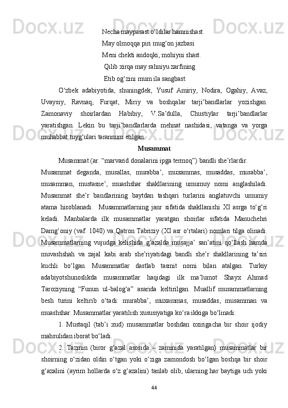 Necha mayparast o‘ldilar hamnishast.
                                    May olmoqqa piri mug‘on jazbasi 
                                    Meni chekti andoqki, mohiyni shast.
                                     Qilib xirqa may rahniyu zarfining
                                     Etib og‘zini mum ila sangbast.
O zbek   adabiyotida,   shuningdek,   Yusuf   Amiriy,   Nodira,   Ogahiy,   Avaz,ʻ
Uvaysiy,   Ravnaq,   Furqat,   Miriy   va   boshqalar   tarji’bandlarlar   yozishgan.
Zamonaviy   shoirlardan   Habibiy,   V.Sa dulla,   Chustiylar   tarji’bandlarlar	
ʼ
yaratishgan.   Lekin   bu   tarji’bandlarlarda   mehnat   nashidasi,   vatanga   va   yorga
muhabbat tuyg‘ulari tarannum etilgan.
Musammat 
Musammat (ar. “marvarid donalarini ipga termoq”) bandli she’rlardir. 
Musammat   deganda,   musallas,   murabba’,   muxammas,   musaddas,   musabba’,
musamman,   mustasne’,   muashshar   shakllarining   umumuy   nomi   anglashiladi.
Musammat   she’r   bandlarining   baytdan   tashqari   turlarini   anglatuvchi   umumiy
atama   hisoblanadi.     Musammatlarning   janr   sifatida   shakllanishi   XI   asrga   to‘g‘ri
keladi.   Manbalarda   ilk   musammatlar   yaratgan   shoirlar   sifatida   Manuchehri
Damg‘oniy (vaf. 1040) va Qatron Tabriziy (XI asr o‘rtalari) nomlari tilga olinadi.
Musammatlarning   vujudga   kelishida   g‘azalda   musajja’   san’atini   qo‘llash   hamda
muvashshah   va   zajal   kabi   arab   she’riyatidagi   bandli   she’r   shakllarining   ta’siri
kuchli   bo‘lgan.   Musammatlar   dastlab   tasmit   nomi   bilan   atalgan.   Turkiy
adabiyotshunoslikda   musammatlar   haqidagi   ilk   ma’lumot   Shayx   Ahmad
Taroziyning   “Funun   ul-balog‘a”   asarida   keltirilgan.   Muallif   musammatlarning
besh   turini   keltirib   o‘tadi:   murabba’,   muxammas,   musaddas,   musamman   va
muashshar. Musammatlar yaratilish xususiyatiga ko‘ra ikkiga bo‘linadi:
1.   Mustaqil   (tab’i   xud)   musammatlar   boshdan   oxirigacha   bir   shoir   ijodiy
mahsulidan iborat bo‘ladi.
2.   Tazmin   (biror   g‘azal   asosida   –   zaminida   yaratilgan)   musammatlar   bir
shoirning   o‘zidan   oldin   o‘tgan   yoki   o‘ziga   zamondosh   bo‘lgan   boshqa   bir   shoir
g‘azalini  (ayrim  hollarda o‘z g‘azalini) tanlab olib, ularning har  baytiga uch yoki
44