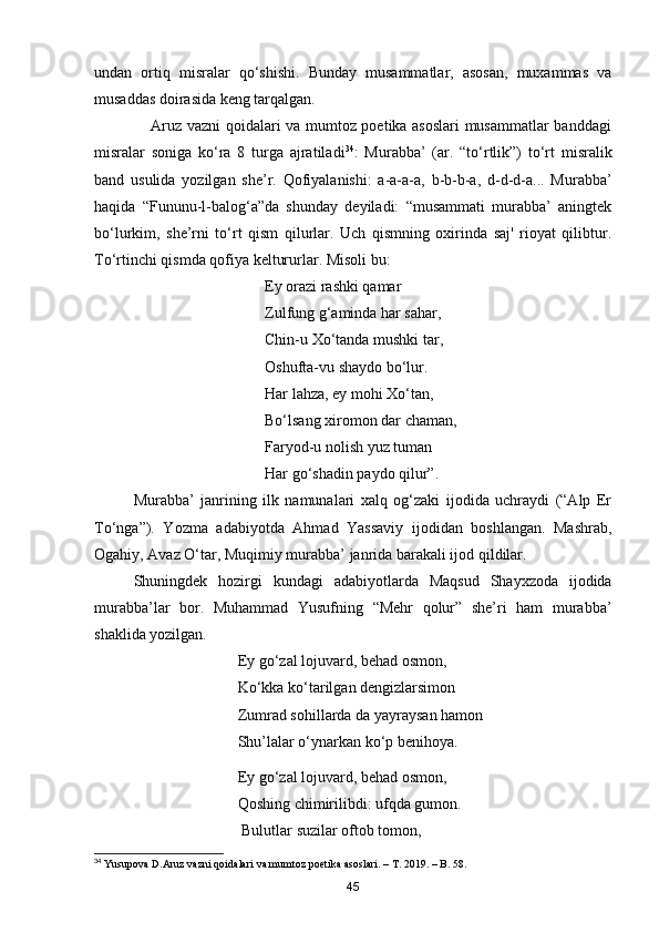 undan   ortiq   misralar   qo‘shishi.   Bunday   musammatlar,   asosan,   muxammas   va
musaddas doirasida keng tarqalgan.
                     Aruz vazni qoidalari va mumtoz poetika asoslari  musammatlar banddagi
misralar   soniga   ko‘ra   8   turga   ajratiladi 34
:   Murabba’   (ar.   “to‘rtlik”)   to‘rt   misralik
band   usulida   yozilgan   she’r.   Qofiyalanishi:   a-a-a-a,   b-b-b-a,   d-d-d-a...   Murabba’
haqida   “Fununu-l-balog‘a”da   shunday   deyiladi:   “musammati   murabba’   aningtek
bo‘lurkim,   she’rni   to‘rt   qism   qilurlar.   Uch   qismning   oxirinda   saj'   rioyat   qilibtur.
To‘rtinchi qismda qofiya keltururlar. Misoli bu:
                                            Ey orazi rashki qamar
                                            Zulfung g‘aminda har sahar,
                                            Chin-u Xo‘tanda mushki tar, 
                                            Oshufta-vu shaydo bo‘lur.
                                            Har lahza, ey mohi Xo‘tan,
                                            Bo‘lsang xiromon dar chaman,
                                            Faryod-u nolish yuz tuman
                                            Har go‘shadin paydo qilur”.
Murabba’   janrining   ilk   namunalari   xalq   og‘zaki   ijodida   uchraydi   (“Alp   Er
To‘nga”).   Yozma   adabiyotda   Ahmad   Yassaviy   ijodidan   boshlangan.   Mashrab,
Ogahiy, Avaz O‘tar, Muqimiy murabba’ janrida barakali ijod qildilar.
Shuningdek   hozirgi   kundagi   adabiyotlarda   Maqsud   Shayxzoda   ijodida
murabba’lar   bor.   Muhammad   Yusufning   “Mehr   qolur”   she’ri   ham   murabba’
shaklida yozilgan.
                                     Ey go‘zal lojuvard, behad osmon, 
                                     Ko‘kka ko‘tarilgan dengizlarsimon 
                                     Zumrad sohillarda da yayraysan hamon 
                                     Shu’lalar o‘ynarkan ko‘p benihoya.
                                     Ey go‘zal lojuvard, behad osmon, 
                                     Qoshing chimirilibdi: ufqda gumon. 
                                      Bulutlar suzilar oftob tomon, 
34
 Yusupova  D .Aruz vazni qoidalari va mumtoz poetika asoslari. – T. 2019. –  B . 58.
45