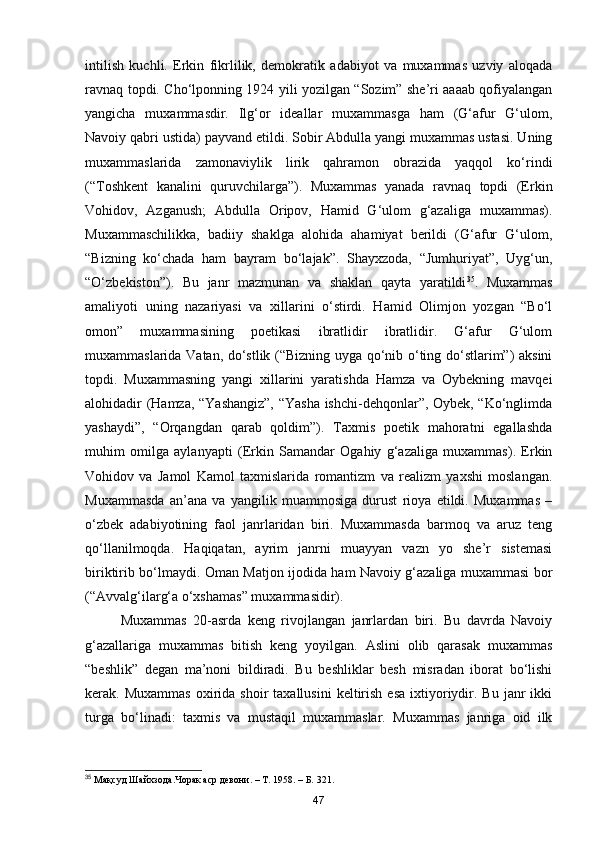 intilish   kuchli.   Erkin   fikrlilik,   demokratik   adabiyot   va   muxammas   uzviy   aloqada
ravnaq topdi. Cho‘lponning 1924 yili yozilgan “Sozim” she’ri aaaab qofiyalangan
yangicha   muxammasdir.   Ilg‘or   ideallar   muxammasga   ham   (G‘afur   G‘ulom,
Navoiy qabri ustida) payvand etildi. Sobir Abdulla yangi muxammas ustasi. Uning
muxammaslarida   zamonaviylik   lirik   qahramon   obrazida   yaqqol   ko‘rindi
(“Toshkent   kanalini   quruvchilarga”).   Muxammas   yanada   ravnaq   topdi   (Erkin
Vohidov,   Azganush;   Abdulla   Oripov,   Hamid   G‘ulom   g‘azaliga   muxammas).
Muxammaschilikka,   badiiy   shaklga   alohida   ahamiyat   berildi   (G‘afur   G‘ulom,
“Bizning   ko‘chada   ham   bayram   bo‘lajak”.   Shayxzoda,   “Jumhuriyat”,   Uyg‘un,
“O‘zbekiston”).   Bu   janr   mazmunan   va   shaklan   qayta   yaratildi 35
.   Muxammas
amaliyoti   uning   nazariyasi   va   xillarini   o‘stirdi.   Hamid   Olimjon   yozgan   “Bo‘l
omon”   muxammasining   poetikasi   ibratlidir   ibratlidir.   G‘afur   G‘ulom
muxammaslarida Vatan, do‘stlik (“Bizning uyga qo‘nib o‘ting do‘stlarim”) aksini
topdi.   Muxammasning   yangi   xillarini   yaratishda   Hamza   va   Oybekning   mavqei
alohidadir (Hamza, “Yashangiz”, “Yasha ishchi-dehqonlar”, Oybek, “Ko‘nglimda
yashaydi”,   “Orqangdan   qarab   qoldim”).   Taxmis   poetik   mahoratni   egallashda
muhim   omilga   aylanyapti   (Erkin   Samandar   Ogahiy   g‘azaliga   muxammas).   Erkin
Vohidov   va   Jamol   Kamol   taxmislarida   romantizm   va   realizm   yaxshi   moslangan.
Muxammasda   an’ana   va   yangilik   muammosiga   durust   rioya   etildi.   Muxammas   –
o‘zbek   adabiyotining   faol   janrlaridan   biri.   Muxammasda   barmoq   va   aruz   teng
qo‘llanilmoqda.   Haqiqatan,   ayrim   janrni   muayyan   vazn   yo   she’r   sistemasi
biriktirib bo‘lmaydi. Oman Matjon ijodida ham Navoiy g‘azaliga muxammasi bor
(“Avvalg‘ilarg‘a o‘xshamas” muxammasidir).
Muxammas   20-asrda   keng   rivojlangan   janrlardan   biri.   Bu   davrda   Navoiy
g‘azallariga   muxammas   bitish   keng   yoyilgan.   Aslini   olib   qarasak   muxammas
“beshlik”   degan   ma’noni   bildiradi.   Bu   beshliklar   besh   misradan   iborat   bo‘lishi
kerak.  Muxammas   oxirida  shoir  taxallusini   keltirish   esa   ixtiyoriydir.  Bu   janr  ikki
turga   bo‘linadi:   taxmis   va   mustaqil   muxammaslar.   Muxammas   janriga   oid   ilk
35
 Мақсуд Шайхзода.Чорак аср девони. – Т. 1958. – Б. 321. 
47