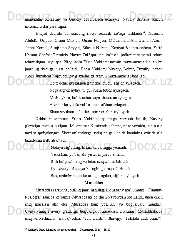 namunalar   Xorazmiy   va   Gadoiy   devonlarida   uchraydi.   Navoiy   davrida   tazmin
muxammaslar yaratilgan.
Istiqlol   davrida   bu   janrning   rivoji   sezilarli   ko‘zga   tashlandi 36
.   Xususan
Abdulla   Oripov,   Omon   Muxtor,   Omon   Matjon,   Muhammad   Ali,   Usmon   Azim,
Jamol   Kamol,   Sirojiddin   Sayyid,   Zikrilla   Ne’mat,   Xosiyat   Bobomurodava,   Farid
Usmon, Shafoat Termiziy, Hazrat Zulfiqor kabi ko‘plab ijodkorlar samarali qalam
tebratishgan.   Ayniqsa,   90-yillarda   Erkin   Vohidov   tazmin   muxammaslari   bilan   bu
janrning   rivojiga   hissa   qo‘shdi.   Erkin   Vohidov   Navoiy,   Bobur,   Fuzuliy,   qozoq
shoiri Jumakent Najmiddinov g‘azallariga tazmin muxammaslar bog‘ladi.
                        Ko‘z ochar gulshanda g‘uncha, bulbul afg‘on aylagach, 
                        Nega afg‘on aylay, ul gul yuzni tobon aylagach, 
                        Misli oykim, ko‘rk ochur sayri shabiston aylagach,
                        Husni ortar yuzda zulfin anbar afshon aylagach, 
                        Sham ravshanroq bo‘lur torin parishon aylagach.
Ushbu   muxammas   Erkin   Vohidov   qalamiga   mansub   bo‘lib,   Navoiy
g‘azaliga   tazmin   bitilgan.   Muxammas   5   misradan   iborat,   aruz   vaznída,   a-a-a-a-a
tarzida   qofiyalangan.   Shoir   an’analarga   sodiq   qolgan   holda   bandning   oxirida   o‘z
taxallusini keltirib o‘tadi.
                         Nolayu afg‘oning, Erkin, dilbaringga yetmadi,
                         Yetsa ham yo bemehr yo zarra parvo etmadi,
                         Bitti ko‘p zahming va lekin ishq zahmi bitmadi,
                         Ey Navoiy, ishq agar ko‘nglingni majruh etmadi, 
                         Bas, nedinkim qon kelur og‘zingdan, afg‘on aylagach.
Musaddas
Musaddas (arabcha, oltilik) janri haqidagi ilk nazariy ma’lumotni  “Fununu-
l-balog‘a” asarida ko‘ramiz. Musaddasni qo‘llash Navoiydan boshlandi, unda erkin
ishq   masalasi   aks   etdi.   Musaddas   ham   yozilishi   yo   bog‘lanishi   mumkin.
Uvaysiyning   Navoiy   g‘azaliga   bog‘langan   musaddasi   mashhur.   Musaddaslarda
ishq   va   kechinma   teran   (Nodira,   “Jon   olurda”;   Shavqiy,   “Falakda   dudi   ohim”).
36
 Karimov Obid .Mumtoz she'riyat janrlari.  – Namangan, 2015. – B. 22.
48