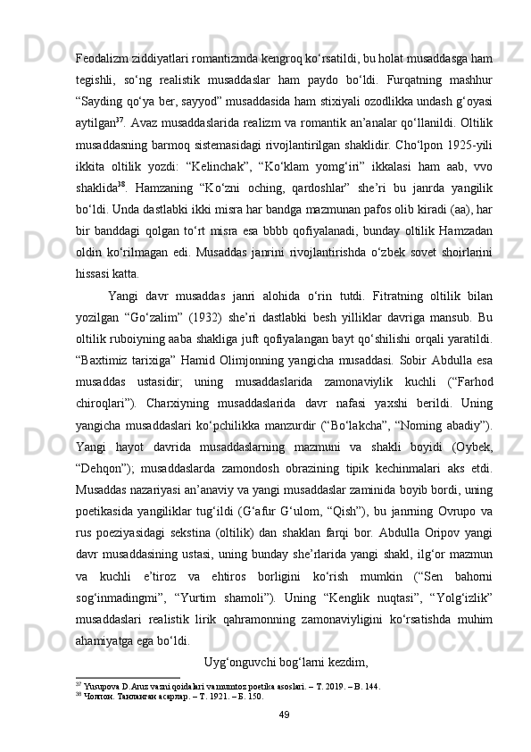 Feodalizm ziddiyatlari romantizmda kengroq ko‘rsatildi, bu holat musaddasga ham
tegishli,   so‘ng   realistik   musaddaslar   ham   paydo   bo‘ldi.   Furqatning   mashhur
“Sayding qo‘ya ber, sayyod” musaddasida ham stixiyali ozodlikka undash g‘oyasi
aytilgan 37
. Avaz musaddaslarida realizm  va romantik an’analar qo‘llanildi. Oltilik
musaddasning barmoq sistemasidagi  rivojlantirilgan shaklidir. Cho‘lpon 1925-yili
ikkita   oltilik   yozdi:   “Kelinchak”,   “Ko‘klam   yomg‘iri”   ikkalasi   ham   aab,   vvo
shaklida 38
.   Hamzaning   “Ko‘zni   oching,   qardoshlar”   she’ri   bu   janrda   yangilik
bo‘ldi. Unda dastlabki ikki misra har bandga mazmunan pafos olib kiradi (aa), har
bir   banddagi   qolgan   to‘rt   misra   esa   bbbb   qofiyalanadi,   bunday   oltilik   Hamzadan
oldin   ko‘rilmagan   edi.   Musaddas   janrini   rivojlantirishda   o‘zbek   sovet   shoirlarini
hissasi katta.
Yangi   davr   musaddas   janri   alohida   o‘rin   tutdi.   Fitratning   oltilik   bilan
yozilgan   “Go‘zalim”   (1932)   she’ri   dastlabki   besh   yilliklar   davriga   mansub.   Bu
oltilik ruboiyning aaba shakliga juft qofiyalangan bayt qo‘shilishi  orqali yaratildi.
“Baxtimiz   tarixiga”   Hamid   Olimjonning   yangicha   musaddasi.   Sobir   Abdulla   esa
musaddas   ustasidir;   uning   musaddaslarida   zamonaviylik   kuchli   (“Farhod
chiroqlari”).   Charxiyning   musaddaslarida   davr   nafasi   yaxshi   berildi.   Uning
yangicha   musaddaslari   ko‘pchilikka   manzurdir   (“Bo‘lakcha”,   “Noming   abadiy”).
Yangi   hayot   davrida   musaddaslarning   mazmuni   va   shakli   boyidi   (Oybek,
“Dehqon”);   musaddaslarda   zamondosh   obrazining   tipik   kechinmalari   aks   etdi.
Musaddas nazariyasi an’anaviy va yangi musaddaslar zaminida boyib bordi, uning
poetikasida   yangiliklar   tug‘ildi   (G‘afur   G‘ulom,   “Qish”),   bu   janrning   Ovrupo   va
rus   poeziyasidagi   sekstina   (oltilik)   dan   shaklan   farqi   bor.   Abdulla   Oripov   yangi
davr   musaddasining   ustasi,   uning   bunday   she’rlarida   yangi   shakl,   ilg‘or   mazmun
va   kuchli   e’tiroz   va   ehtiros   borligini   ko‘rish   mumkin   (“Sen   bahorni
sog‘inmadingmi”,   “Yurtim   shamoli”).   Uning   “Kenglik   nuqtasi”,   “Yolg‘izlik”
musaddaslari   realistik   lirik   qahramonning   zamonaviyligini   ko‘rsatishda   muhim
ahamiyatga ega bo‘ldi.
                                         Uyg‘onguvchi bog‘larni kezdim,
37
 Yusupova D.Aruz vazni qoidalari va mumtoz poetika asoslari. – T. 2019. – B. 144.
38
 Чолпон. Танланган асарлар. – Т. 1921. – Б. 150.
49