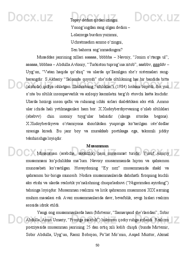 Topay dedim qirdan izingni. 
                                          Yonog‘ingdan rang olgan dedim – 
                                          Lolazorga burdim yuzimni, 
                                          Uchratmadim ammo o‘zingni, 
                                          Sen bahorni sog‘inmadingmi? 
  Musaddas   janrining   xillari   aaaaaa,   bbbbba   –   Navoiy,   “Jonim   o‘rtarga   ul”;
aaaaaa, bbbbaa – Abdulla Avloniy, “Turkiston tuprog‘ina xitob”; aaabbv, gggddv –
Uyg‘un,   “Vatan   haqida   qo‘shiq”   va   ularda   qo‘llanilgan   she’r   sistemalari   rang-
barangdir.   S.Akbariy   “Salomda  quyosh”   she’rida   oltilikning  har   bir   bandida   bitta
(alohida) qofiya ishlatgan. Shuhratning “oltiliklar”i (1984) lirikani boyitdi. Bir yuz
o‘nta bu oltilik insonparvarlik va axloqiy kamolatni targ‘ib etuvchi katta kuchdir.
Ularda   hozirgi   inson   qalbi   va   ruhining   ichki   sirlari   dialektikasi   aks   etdi.   Ammo
ular   ichida   hali   yetilmaganlari   ham   bor.   X.Xudoyberdiyevaning   o‘nlab   oltiliklari
(ababvv)   chin   insoniy   tuyg‘ular   bahsidir   (ularga   ritorika   begona).
X.Xudoyberdiyeva   o‘rtamiyona   shoirlikdan   yuqoriga   ko‘tarilgan   iste’dodlar
sirasiga   kiradi.   Bu   janr   boy   va   murakkab   poetikaga   ega,   takomili   jiddiy
tekshirishga loyiqdir.
Musamman
Musamman   (arabcha,   sakkizlik)   ham   musammat   turidir.   Yusuf   Amiriy
musammani   ko‘pchilikka   ma’lum.   Navoiy   musammanida   hijron   va   qahramon
munosabati   ko‘rsatilgan.   Huvaydoning   “Ey   noz”   musammanida   shakl   va
qahramon bir-biriga munosib. Nodira musammanlarida dahshatli  firoqning kuchli
aks etishi va ularda realistik yo‘nalishning chuqurlashuvi (“Nigorimdan ayirding”)
tahsinga loyiqdur. Musamman realizmi va lirik qahramon muammosi XIX asrning
muhim masalasi  edi. Avaz musammanlarida davr, bevafolik, sevgi hislari realizm
asosida idrok etildi.
Yangi ong musammanlarda ham (Mirtemir, “Samarqand she’rlaridan”; Sobir
Abdulla, Amin Umariy, “Frontga maktub”) hukmron ijodiy ruhga aylandi. Realizm
poeziyasida   musamman   janrining   25   dan   ortiq   xili   kelib   chiqdi   (bunda   Mirtemir,
Sobir   Abdulla,   Uyg‘un,   Ramz   Bobojon,   Po‘lat   Mo‘min,   Asqad   Muxtor,   Akmal
50
