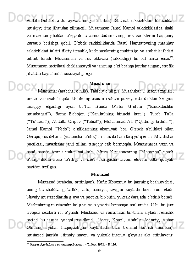 Po‘lat,   Gulchehra   Jo‘rayevalarning   o‘rni   bor).   Shuhrat   sakkizliklari   tili   sodda,
musiqiy;   ritm   jihatidan   xilma-xil.   Musamman   Jamol   Kamol   sakkizliklarida   shakl
va   mazmun   jihatdan   o‘zgardi,   u   zamondoshimizning   lirik   xarakterini   haqqoniy
kursatib   berishga   qobil.   O‘zbek   sakkizliklarida   Rasul   Hamzatovning   mashhur
sakkizliklari  ta’siri   fikriy teranlik, kechinmalarning  muhimligi   va realistik  ifodasi
bilinib   turadi.   Musamman   va   rus   oktavasi   (sakkizligi)   bir   xil   narsa   emas 39
.
Musamman metrikasi cheklanmaydi va janrning o‘zi boshqa janrlar singari, strofik
jihatdan baynalmilal xususiyatga ega.
Muashshar
Muashshar (arabcha, o‘nlik). Tabibiy o‘nligi (“Muashshar”i) inson sezgilari,
orzusi   va   niyati   haqida.   Unlikning   asosan   realizm   poeziyasida   shaklan   kengroq
taraqqiy   etganligi   ayon   bo‘ldi.   Bunda   G‘afur   G‘ulom   (“Emukdoshlar
musobaqasi”),   Ramz   Bobojon   (“Kanikulning   birinchi   kuni”),   Turob   To‘la
(“To‘tixon”),   Abdulla   Oripov   (“Tabiat”);   Muhammad   Ali   (“Qadimgi   kishilar”),
Jamol   Kamol   (“Nido”)   o‘nliklarining   ahamiyati   bor.   O‘zbek   o‘nliklari   bilan
Ovrupo, rus detsima (yunoncha, o‘nlik)lari orasida ham farq yo‘q emas. Muashshar
poetikasi,   muashshar   janri   xillari   taraqqiy   etib   bormoqda.   Muashsharda   vazn   va
band   hamda   texnik   imkoniyat   ko‘p.   Mirza   Kenjaboevning   “Momojon”   nomli
o‘nligi   ikkita   abab   to‘rtligi   va   she’r   oxirigacha   davom   etuvchi   bitta   qofiyali
baytdan tuzilgan.
Mustazod
Mustazod   (arabcha,   orttirilgan).   Hofiz   Xorazmiy   bu   janrning   boshlovchisi,
uning   bu   shaklda   go‘zallik,   vafo,   hamiyat,   sevgini   kuylashi   bizni   rom   etadi.
Navoiy mustazodlarida g‘oya va poetika bir-birini yuksak darajada o‘stirib boradi.
Mashrabning mustazodni ko‘p va xo‘b yozishi hammaga ma’lumdir. U bu bu janr
rivojida   sezilarli   rol   o‘ynadi.   Mustazod   va   romantizm   bir-birini   siyladi,   realistik
metod   bu   janrda   yaqqol   shakllandi.   (Avaz,   Komil,   Abdulla   Avloniy,   Anbar
Otinning   ayollar   huquqsizligini   kuylashida   buni   bemalol   ko‘rish   mumkin),
mustazod   janrida   ijtimoiy   mavzu   va   yuksak   insoniy   g‘oyalar   aks   ettirilayotir.
39
 Фитрат.Адабый тур ва жанрлар.2-жилд . – Т.:Фан, 1992. – Б. 186.
51