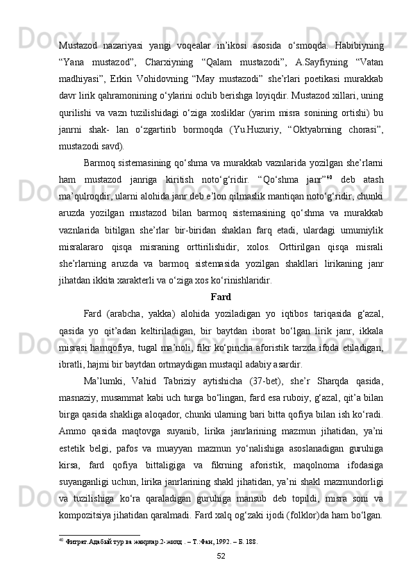 Mustazod   nazariyasi   yangi   voqealar   in’ikosi   asosida   o‘smoqda.   Habibiyning
“Yana   mustazod”,   Charxiyning   “Qalam   mustazodi”,   A.Sayfiyning   “Vatan
madhiyasi”,   Erkin   Vohidovning   “May   mustazodi”   she’rlari   poetikasi   murakkab
davr lirik qahramonining o‘ylarini ochib berishga loyiqdir. Mustazod xillari, uning
qurilishi   va   vazn   tuzilishidagi   o‘ziga   xosliklar   (yarim   misra   sonining   ortishi)   bu
janrni   shak-   lan   o‘zgartirib   bormoqda   (Yu.Huzuriy,   “Oktyabrning   chorasi”,
mustazodi savd).
Barmoq sistemasining  qo‘shma va murakkab vaznlarida yozilgan she’rlarni
ham   mustazod   janriga   kiritish   noto‘g‘ridir.   “Qo‘shma   janr” 40
  deb   atash
ma’qulroqdir, ularni alohida janr deb e’lon qilmaslik mantiqan noto‘g‘ridir, chunki
aruzda   yozilgan   mustazod   bilan   barmoq   sistemasining   qo‘shma   va   murakkab
vaznlarida   bitilgan   she’rlar   bir-biridan   shaklan   farq   etadi,   ulardagi   umumiylik
misralararo   qisqa   misraning   orttirilishidir,   xolos.   Orttirilgan   qisqa   misrali
she’rlarning   aruzda   va   barmoq   sistemasida   yozilgan   shakllari   lirikaning   janr
jihatdan ikkita xarakterli va o‘ziga xos ko‘rinishlaridir.
Fard
Fard   (arabcha,   yakka)   alohida   yoziladigan   yo   iqtibos   tariqasida   g‘azal,
qasida   yo   qit’adan   keltiriladigan,   bir   baytdan   iborat   bo‘lgan   lirik   janr,   ikkala
misrasi  hamqofiya, tugal  ma’noli, fikr  ko‘pincha aforistik tarzda ifoda etiladigan,
ibratli, hajmi bir baytdan ortmaydigan mustaqil adabiy asardir.
Ma’lumki,   Vahid   Tabriziy   aytishicha   (37-bet),   she’r   Sharqda   qasida,
masnaziy, musammat kabi uch turga bo‘lingan, fard esa ruboiy, g‘azal, qit’a bilan
birga qasida shakliga aloqador, chunki ularning bari bitta qofiya bilan ish ko‘radi.
Ammo   qasida   maqtovga   suyanib,   lirika   janrlarining   mazmun   jihatidan,   ya’ni
estetik   belgi,   pafos   va   muayyan   mazmun   yo‘nalishiga   asoslanadigan   guruhiga
kirsa,   fard   qofiya   bittaligiga   va   fikrning   aforistik,   maqolnoma   ifodasiga
suyanganligi uchun, lirika janrlarining shakl  jihatidan, ya’ni shakl  mazmundorligi
va   tuzilishiga   ko‘ra   qaraladigan   guruhiga   mansub   deb   topildi,   misra   soni   va
kompozitsiya jihatidan qaralmadi. Fard xalq og‘zaki ijodi (folklor)da ham bo‘lgan.
40
 Фитрат.Адабый тур ва жанрлар.2-жилд . – Т.:Фан, 1992. – Б. 188.
52