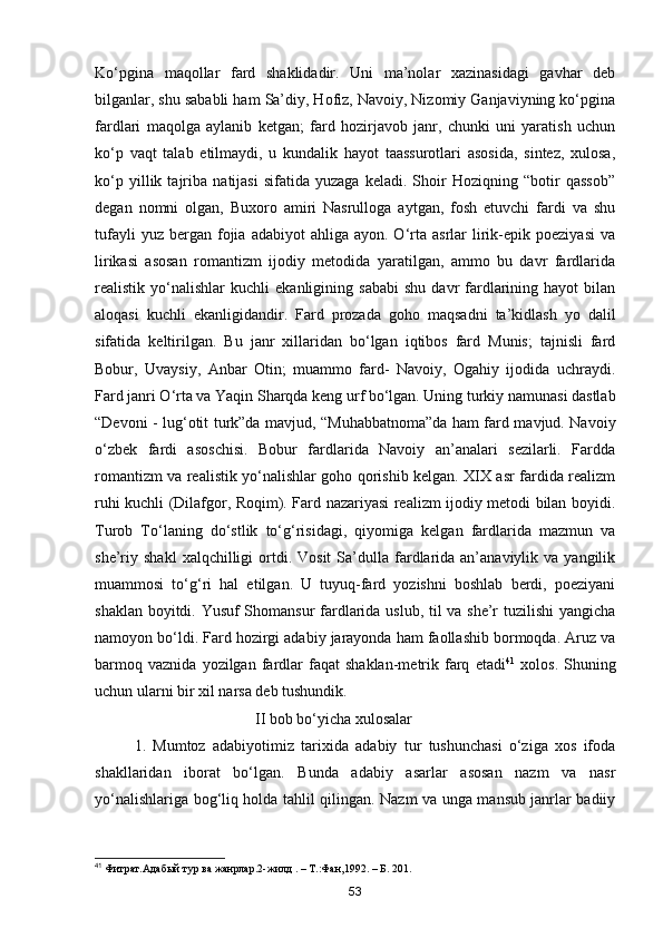 Ko‘pgina   maqollar   fard   shaklidadir.   Uni   ma’nolar   xazinasidagi   gavhar   deb
bilganlar, shu sababli ham Sa’diy, Hofiz, Navoiy, Nizomiy Ganjaviyning ko‘pgina
fardlari   maqolga   aylanib   ketgan;   fard   hozirjavob   janr,   chunki   uni   yaratish   uchun
ko‘p   vaqt   talab   etilmaydi,   u   kundalik   hayot   taassurotlari   asosida,   sintez,   xulosa,
ko‘p   yillik   tajriba   natijasi   sifatida   yuzaga   keladi.   Shoir   Hoziqning   “botir   qassob”
degan   nomni   olgan,   Buxoro   amiri   Nasrulloga   aytgan,   fosh   etuvchi   fardi   va   shu
tufayli  yuz  bergan  fojia  adabiyot  ahliga  ayon.  O‘rta  asrlar   lirik-epik  poeziyasi   va
lirikasi   asosan   romantizm   ijodiy   metodida   yaratilgan,   ammo   bu   davr   fardlarida
realistik  yo‘nalishlar   kuchli   ekanligining   sababi   shu   davr   fardlarining  hayot   bilan
aloqasi   kuchli   ekanligidandir.   Fard   prozada   goho   maqsadni   ta’kidlash   yo   dalil
sifatida   keltirilgan.   Bu   janr   xillaridan   bo‘lgan   iqtibos   fard   Munis;   tajnisli   fard
Bobur,   Uvaysiy,   Anbar   Otin;   muammo   fard-   Navoiy,   Ogahiy   ijodida   uchraydi.
Fard janri O‘rta va Yaqin Sharqda keng urf bo‘lgan. Uning turkiy namunasi dastlab
“Devoni - lug‘otit turk”da mavjud, “Muhabbatnoma”da ham fard mavjud. Navoiy
o‘zbek   fardi   asoschisi.   Bobur   fardlarida   Navoiy   an’analari   sezilarli.   Fardda
romantizm va realistik yo‘nalishlar goho qorishib kelgan. XІX asr fardida realizm
ruhi kuchli (Dilafgor, Roqim). Fard nazariyasi realizm ijodiy metodi bilan boyidi.
Turob   To‘laning   do‘stlik   to‘g‘risidagi,   qiyomiga   kelgan   fardlarida   mazmun   va
she’riy  shakl  xalqchilligi   ortdi.  Vosit   Sa’dulla  fardlarida  an’anaviylik  va  yangilik
muammosi   to‘g‘ri   hal   etilgan.   U   tuyuq-fard   yozishni   boshlab   berdi,   poeziyani
shaklan boyitdi. Yusuf Shomansur fardlarida uslub, til va she’r tuzilishi yangicha
namoyon bo‘ldi. Fard hozirgi adabiy jarayonda ham faollashib bormoqda. Aruz va
barmoq   vaznida   yozilgan   fardlar   faqat   shaklan-metrik   farq   etadi 41
  xolos.   Shuning
uchun ularni bir xil narsa deb tushundik.
                                II bob bo‘yicha xulosalar
1.   Mumtoz   adabiyotimiz   tarixida   adabiy   tur   tushunchasi   o‘ziga   xos   ifoda
shakllaridan   iborat   bo‘lgan.   Bunda   adabiy   asarlar   asosan   nazm   va   nasr
yo‘nalishlariga bog‘liq holda tahlil qilingan. Nazm va unga mansub janrlar badiiy
41
 Фитрат.Адабый тур ва жанрлар.2-жилд . – Т.:Фан,1992. – Б. 201.
53