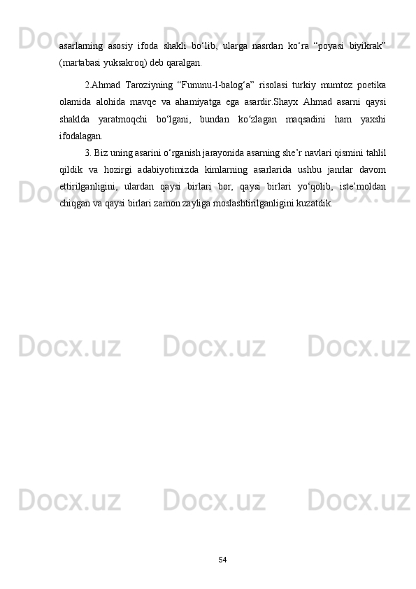 asarlarning   asosiy   ifoda   shakli   bo‘lib,   ularga   nasrdan   ko‘ra   “poyasi   biyikrak”
(martabasi yuksakroq) deb qaralgan.
2.Ahmad   Taroziyning   “Fununu-l-balog‘a”   risolasi   turkiy   mumtoz   poetika
olamida   alohida   mavqe   va   ahamiyatga   ega   asardir.Shayx   Ahmad   asarni   qaysi
shaklda   yaratmoqchi   bo‘lgani,   bundan   ko zlagan   maqsadini   ham   yaxshiʻ
ifodalagan. 
3. Biz uning asarini o‘rganish jarayonida asarning she’r navlari qismini tahlil
qildik   va   hozirgi   adabiyotimizda   kimlarning   asarlarida   ushbu   janrlar   davom
ettirilganligini,   ulardan   qaysi   birlari   bor,   qaysi   birlari   yo‘qolib,   iste’moldan
chiqgan va qaysi birlari zamon zayliga moslashtirilganligini kuzatdik. 
54