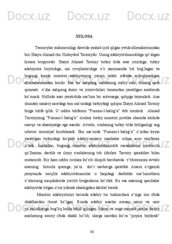 X ULOSA
Temuriylar xukumronligi davrida yashab ijod qilgan yetuk allomalarimizdan
biri Shayx Ahmad ibn Xudoydod Taroziydir. Uning adabiyotshunoslikga qo‘shgan
hissasi   beqiyosdir.   Shayx   Ahmad   Taroziy   turkiy   tilda   asar   yozishga,   turkiy
adabiyotni   boyitishga,   uni   rivojlantirishga   o z   zamonasida   bel   bog lagan   vaʻ ʻ
bugungi   kunda   mumtoz   adabiyotning   yorqin   vakili   sifatida   ardoqlanadigan
allomalarimizdan   biridir.   Har   bir   xalqning,   millatning   milliy   ruhi,   tilining   qadr
qimmati     o‘sha   xalqning   shoiri   va   yozuvchilari   tomonidan   yaratilgan   asarlarida
ko‘rinadi.  Holbuki   asar  yaratishda   ma’lum  bir   sistemaga,   qolipga  tayaniladi.  Ana
shunday nazariy nasrdagi tom ma’nodagi turkiydagi qolipni Shayx Ahmad Taroziy
bizga   tuhfa   qildi.   U   ushbu   tuhfasini   “Fununu-l-balog‘a”   deb   nomladi.     Ahmad
Taroziyning   “Fununu-l-balog‘a”   risolasi   turkiy   mumtoz   poetika   olamida   alohida
mavqe   va  ahamiyatga   ega   asardir.  Avvalo,   risolaning   turkiy  tilda   bitilganligi   eng
ustuvor   xususiyat   hisoblanadi.   Shu   ma’noda   “Fununu-l-balog‘a”   o‘zidan   keyin
yaratilgan   turkiydagi   ko‘plab   adabiy-nazariy   manbalar   uchun   asos   vazifasini
o‘tadi.   Jumladan,   bugungi   mumtoz   adabiyotshunoslik   masalalarini   yorituvchi
qo‘llanma,   darslik   va   ilmiy   risolalarning   tub   ildizlari   Taroziy   qarashlari   bilan
mutanosib. Biz ham ushbu risolani ko‘rib chiqish barobarida  e’tiborimizni avvalo
asarning     birinchi   qismiga,   ya’ni     she’r   navlariga   qaratdik.   Asarni   o‘rganish
jarayonida   xorijlik   adabiyotshunoslar   u   haqidagi   dastlabki   ma’lumotlarni
o‘zlarining   maqolalarida   yoritib   berganlarini   ko‘rdik.   Bu   esa   asarning   qanchalar
adabiyotda tutgan o‘rni yuksak ekanligidan dalolat beradi .
  Mumtoz   adabiyotimiz   tarixida   adabiy   tur   tushunchasi   o‘ziga   xos   ifoda
shakllaridan   iborat   bo‘lgan.   Bunda   adabiy   asarlar   asosan   nazm   va   nasr
yo‘nalishlariga bog‘liq holda tahlil qilingan. Nazm va unga mansub janrlar badiiy
asarlarning   asosiy   ifoda   shakli   bo‘lib,   ularga   nasrdan   ko‘ra   “poyasi   biyikrak”
55