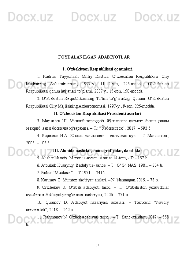FOYDALANILGAN ADABIYOTLAR
I. O‘zbekiston Respublikasi qonunlari
1.   Kadrlar   Tayyorlash   Milliy   Dasturi.   O‘zbekiston   Respublikasi   Oliy
Majlisining   Axborotnomasi,   1997-y.,   11-12-son,   295-modda;   O‘zbekiston
Respublikasi qonun hujjatlari to‘plami, 2007 y., 15-son, 150-modda.
2.   O‘zbekiston   Respublikasining   Ta’lim   to‘g‘risidagi   Qonuni.   O‘zbekiston
Respublikasi Oliy Majlisining Axborotnomasi, 1997-y., 9-son, 225-modda. 
II. O‘zbekiston Respublikasi Prezidenti asarlari
3.   Мирзиёев   Ш.   Миллий   тараққиёт   йўлимизни   қатъият   билан   давом
эттириб, янги босқичга кўтарамиз. – Т.: “Ўзбекистон”, 2017. – 592 б.
4.   Каримов   И.А.   Юксак   маънавият   –   енгилмас   куч.   –   Т.:Маънавият,
2008. – 108 б. 
III. Alohida nashrlar, monografiyalar, darsliklar
5. Alisher Navoiy. Mezon ul-avzon. Asarlar 14-tom, - T: - 157 b.
6. Atoulloh Husayniy. Badoly us- sanoe. – T.: G'.G'. NAS, 1981. – 204 b.
7. Bobur “Muxtasar”. – T:1971. – 241 b.
8. Karimov O. Mumtoz she'riyat janrlari. – N.:Namangan,2015. – 78 b.
9.   Orzibekov   R.   O‘zbek   adabiyoti   tarixi.   –   T.:   O‘zbekiston   yozuvchilar
uyushmasi Adabiyot jamg‘armasi nashriyoti, 2006. – 271 b. 
10.   Quronov   D.   Adabiyot   nazariyasi   asoslari.   –   Toshkent:   “Navoiy
universiteti”, 2018. – 242 b.
11. Rahmonov N. O'zbek adabiyoti tarixi . – T.: Sano-standart, 2017. – 558
b.
57