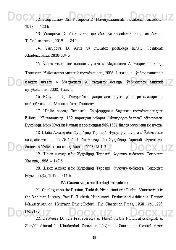12. Sirojiddinov  Sh., Yusupova  D.  Navoiyshunoslik.   Toshkent:  Tamaddun,
2018.  – 520 b.
13.   Yusupova   D.   Aruz   vazni   qoidalari   va   mumtoz   poetika   asoslari.   –
T.:Ta’lim-media, 2019. – 184 b.
14.   Yusupova   D.   Aruz   va   mumtoz   poetikaga   kirish.   Toshkent:
Akademnashu, 2020-304 b.
15.   ў збек   тилининг   изоҳли   луғати   //   Мадвалиев   А .   тахрири   остида .
Тошкент :   Узбекистон   миллий   кутубхонаси , 2006. 1- жилд . 4.   ў збек   тилининг
изоҳли   луғати   //   Мадвалиев   А .   таҳрири   остида .   ў збекистон   миллий
кутубхонаси , 2008, 4- жилд . 
16.   Юсупова   Д.   Темурийлар   давридаги   арузга   доир   рисолаларнинг
киёсий тахлили Монография. Тошкент.
17.   Шайх   Ахмад   Тарозий,   Оксфорддаги   Бодлиан   кутубхонасидаги
Elliott   127   жавонида,   139   варокдан   иборат   “Фунуну-л-балоға”   қўлёзмаси,
Бухорода Мир Хусайн Куланги томонидан 989/1581 йилда кучирилган нусха.
18. Шайх Ахмад ибн Худойдод Тарозий. Фунуну-л-балога // Ўзбек тили
ва адабиёти.  - 2002. № 1-6; Шайх Ахмад ибн Худойдод Тарозий. Фунун ул-
балога // Узбек тили ва адабиёти.-2003. № 1-3.
19.   Шайх   Ахмад   ибн   Худойдод   Тарозий.   Фунуну-л-балога.   Тошкент:
Хазина, 1996. – 147 б.
20.   Шайх   Ахмад   ибн   Худойдод   Тарозий.   Фунуну-л-балога.   Тошкент:
Мумтоз  С ўз, 2017. – 311 б.
IV. Gazeta va jurnallardagi maqolalar
21. Catalogue on the Persian, Turkish, Hindustani and Pushtu Manuscripts in
the Bodleian Library, Part II: Turkish, Hindustani, Pushtu and Additional Persian
Manuscripts,   ed.   Hermann   Ethe   (Oxford:   The   Clarendon   Press,   1930),   col.1225,
No.2170.
22.   DeWeese   D.   The   Predecessors   of   Nava'i   in   the   Funun   al-Balaghah   of
Shaykh   Ahmad   b.   Khudaydad   Tarazi:   a   Neglected   Source   on   Central   Asian
58