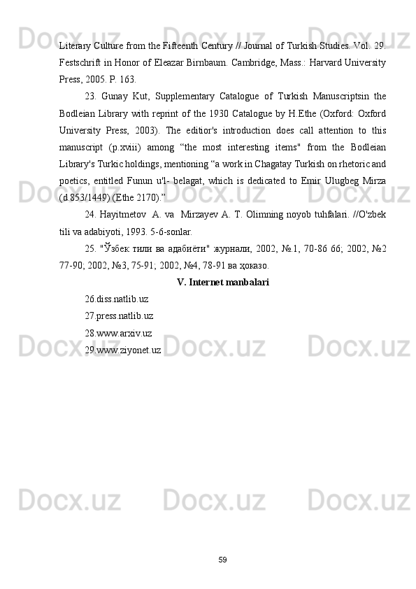 Literary Culture from the Fifteenth Century // Journal of Turkish Studies. Vol. 29.
Festschrift in Honor of Eleazar Birnbaum. Cambridge, Mass.: Harvard University
Press, 2005. P. 163.
23.   Gunay   Kut,   Supplementary   Catalogue   of   Turkish   Manuscriptsin   the
Bodleian   Library   with   reprint   of   the   1930   Catalogue   by   H.Ethe   (Oxford:   Oxford
University   Press,   2003).   The   editior's   introduction   does   call   attention   to   this
manuscript   (p.xviii)   among   “the   most   interesting   items"   from   the   Bodleian
Library's Turkic holdings, mentioning “a work in Chagatay Turkish on rhetoric and
poetics,   entitled   Funun   u'l-   belagat,   which   is   dedicated   to   Emir   Ulugbeg   Mirza
(d.853/1449) (Ethe 2170).”
24. Hayitmetov   A. va   Mirzayev A. T. Olimning noyob tuhfalari. //O'zbek
tili va adabiyoti, 1993. 5-6-sonlar.
25.   " Ўзбек   тили   ва   адабиёти "   журнали ,   2002,   №.1,   70-86   66;   2002,   №2
77-90; 2002, №3, 75-91; 2002, №4, 78-91  ва   ҳоказо .
V. Internet manbalari
26.diss.natlib.uz 
27.press.natlib.uz 
28.www.arxiv.uz 
29.www.ziyonet.uz
59
