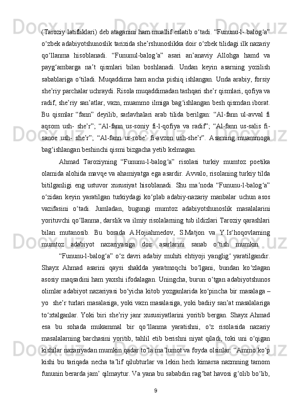 (Taroziy latifliklari) deb ataganini ham muallif eslatib o tadi. “Fununu-l- balog a”ʻ ʻ
o zbek adabiyotshunoslik tarixida she rshunoslikka doir o zbek tilidagi ilk nazariy	
ʻ ʼ ʻ
qo llanma   hisoblanadi.  
ʻ “Fununul-balog a”   asari   an’anaviy   Allohga   hamd   va	ʻ
payg ambarga   na t   qismlari   bilan   boshlanadi.   Undan   keyin   asarning   yozilish	
ʻ ʼ
sabablariga o tiladi. Muqaddima ham ancha pishiq ishlangan. Unda arabiy, forsiy	
ʻ
she’riy parchalar uchraydi. Risola muqaddimadan tashqari she’r qismlari, qofiya va
radif, she’riy san’atlar, vazn, muammo ilmiga bag ishlangan besh qismdan iborat.	
ʻ
Bu   qismlar   “fann”   deyilib,   sarlavhalari   arab   tilida   berilgan:   “Al-fann   ul-avval   fi
aqsom   ush-   she’r”;   “Al-fann   us-soniy   fi-l-qofiya   va   radif”;   “Al-fann   us-salis   fi-
sanoe   ush-   she’r”;   “Al-fann   ur-robe’   fi-avzon   ush-she’r”.   Asarning   muammoga
bag ishlangan beshinchi qismi bizgacha yetib kelmagan. 	
ʻ
  Ahmad   Taroziyning   “Fununu-l-balog a”   risolasi   turkiy   mumtoz   poetika	
ʻ
olamida alohida mavqe va ahamiyatga ega asardir. Avvalo, risolaning turkiy tilda
bitilganligi   eng   ustuvor   xususiyat   hisoblanadi.   Shu   ma noda   “Fununu-l-balog a”	
ʼ ʻ
o zidan   keyin   yaratilgan   turkiydagi   ko plab   adabiy-nazariy   manbalar   uchun   asos	
ʻ ʻ
vazifasini   o tadi.   Jumladan,   bugungi   mumtoz   adabiyotshunoslik   masalalarini	
ʻ
yorituvchi qo llanma, darslik va ilmiy risolalarning tub ildizlari Taroziy qarashlari
ʻ
bilan   mutanosib.   Bu   borada   A.Hojiahmedov,   S.Matjon   va   Y.Is‘hoqovlarning
mumtoz   adabiyot   nazariyasiga   doir   asarlarini   sanab   o tish   mumkin.	
ʻ      
  “Fununu-l-balog a”   o z   davri   adabiy   muhiti   ehtiyoji   yanglig   yaratilgandir.	
ʻ ʻ ʻ
Shayx   Ahmad   asarini   qaysi   shaklda   yaratmoqchi   bo lgani,   bundan   ko zlagan	
ʻ ʻ
asosiy maqsadini  ham  yaxshi  ifodalagan. Uningcha, burun o tgan adabiyotshunos	
ʻ
olimlar adabiyot nazariyasi  bo yicha kitob yozganlarida ko pincha bir masalaga	
ʻ ʻ   –
yo  she’r turlari masalasiga, yoki vazn masalasiga, yoki badiiy san’at masalalariga
to xtalganlar.   Yoki   biri   she’riy   janr   xususiyatlarini   yoritib   bergan.   Shayx   Ahmad	
ʻ
esa   bu   sohada   mukammal   bir   qo llanma   yaratishni,   o z   risolasida   nazariy	
ʻ ʻ
masalalarning  barchasini   yoritib,  tahlil   etib  berishni   niyat   qiladi,  toki   uni   o qigan	
ʻ
kishilar nazariyadan mumkin qadar to la ma lumot va foyda olsinlar: “Ammo ko p	
ʻ ʼ ʻ
kishi   bu   tariqada   necha   ta lif   qilubturlar   va   lekin   hech   kimarsa   nazmning   tamom	
ʼ
fununin berarda jam’ qilmaytur. Va yana bu sababdin rag bat havosi g olib bo lib,	
ʻ ʻ ʻ
9