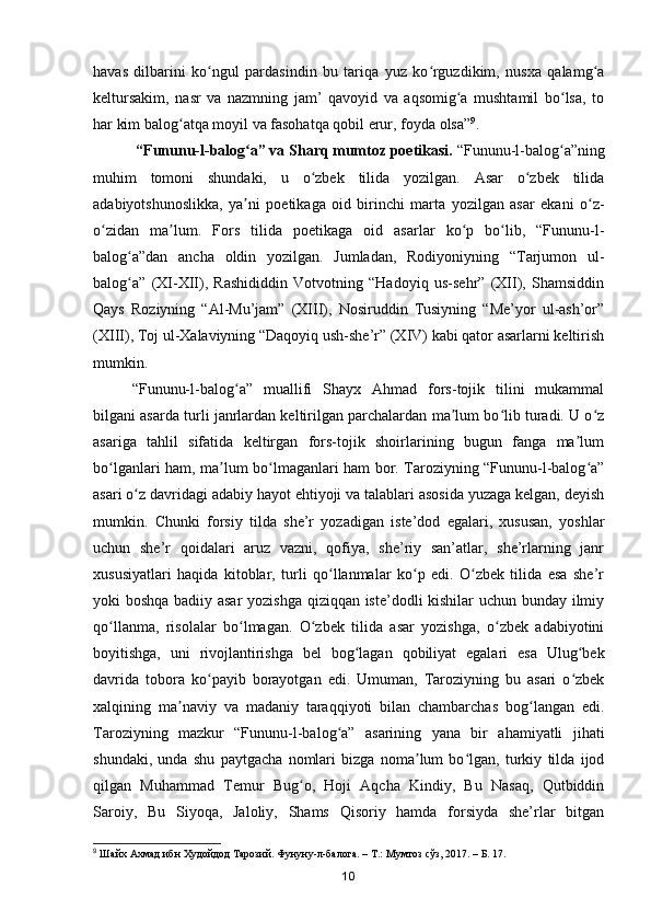 havas   dilbarini   ko ngul   pardasindin   bu   tariqa   yuz   ko rguzdikim,   nusxa   qalamg aʻ ʻ ʻ
keltursakim,   nasr   va   nazmning   jam’   qavoyid   va   aqsomig a   mushtamil   bo lsa,   to	
ʻ ʻ
har kim balog atqa moyil va fasohatqa qobil erur, foyda olsa”	
ʻ 9
.
  “Fununu-l-balog a” va Sharq mumtoz poetikasi.	
ʻ  “Fununu-l-balog a”ning	ʻ
muhim   tomoni   shundaki,   u   o zbek   tilida   yozilgan.   Asar   o zbek   tilida	
ʻ ʻ
adabiyotshunoslikka,   ya ni   poetikaga   oid   birinchi   marta   yozilgan   asar   ekani   o z-	
ʼ ʻ
o zidan   ma lum.   Fors   tilida   poetikaga   oid   asarlar   ko p   bo lib,   “Fununu-l-	
ʻ ʼ ʻ ʻ
balog a”dan   ancha   oldin   yozilgan.   Jumladan,   Rodiyoniyning   “Tarjumon   ul-	
ʻ
balog a”   (XI-XII),   Rashididdin   Votvotning   “Hadoyiq   us-sehr”   (XII),   Shamsiddin
ʻ
Qays   Roziyning   “Al-Mu’jam”   (XIII),   Nosiruddin   Tusiyning   “Me’yor   ul-ash’or”
(XIII), Toj ul-Xalaviyning “Daqoyiq ush-she’r” (XIV) kabi qator asarlarni keltirish
mumkin.
“Fununu-l-balog a”   muallifi   Shayx   Ahmad   fors-tojik   tilini   mukammal	
ʻ
bilgani asarda turli janrlardan keltirilgan parchalardan ma lum bo lib turadi. U o z	
ʼ ʻ ʻ
asariga   tahlil   sifatida   keltirgan   fors-tojik   shoirlarining   bugun   fanga   ma lum	
ʼ
bo lganlari ham, ma lum bo lmaganlari ham bor. Taroziyning “Fununu-l-balog a”	
ʻ ʼ ʻ ʻ
asari o z davridagi adabiy hayot ehtiyoji va talablari asosida yuzaga kelgan, deyish	
ʻ
mumkin.   Chunki   forsiy   tilda   she’r   yozadigan   iste’dod   egalari,   xususan,   yoshlar
uchun   she’r   qoidalari   aruz   vazni,   qofiya,   she’riy   san’atlar,   she’rlarning   janr
xususiyatlari   haqida   kitoblar,   turli   qo llanmalar   ko p   edi.   O zbek   tilida   esa   she’r	
ʻ ʻ ʻ
yoki boshqa badiiy asar yozishga qiziqqan iste’dodli kishilar uchun bunday ilmiy
qo llanma,   risolalar   bo lmagan.   O zbek   tilida   asar   yozishga,   o zbek   adabiyotini	
ʻ ʻ ʻ ʻ
boyitishga,   uni   rivojlantirishga   bel   bog lagan   qobiliyat   egalari   esa   Ulug bek	
ʻ ʻ
davrida   tobora   ko payib   borayotgan   edi.   Umuman,   Taroziyning   bu   asari   o zbek	
ʻ ʻ
xalqining   ma naviy   va   madaniy   taraqqiyoti   bilan   chambarchas   bog langan   edi	
ʼ ʻ .
Taroziyning   mazkur   “Fununu-l-balog a”   asarining   yana   bir   ahamiyatli   jihati	
ʻ
shundaki,   unda   shu   paytgacha   nomlari   bizga   noma lum   bo lgan,   turkiy   tilda   ijod	
ʼ ʻ
qilgan   Muhammad   Temur   Bug o,   Hoji   Aqcha   Kindiy,   Bu   Nasaq,   Qutbiddin	
ʻ
Saroiy,   Bu   Siyoqa,   Jaloliy,   Shams   Qisoriy   hamda   forsiyda   she’rlar   bitgan
9
  Шайх   Ахмад   ибн   Худойдод   Тарозий .  Фунуну-л-балога. – Т.: Мумтоз сўз, 2017. – Б. 17.
10