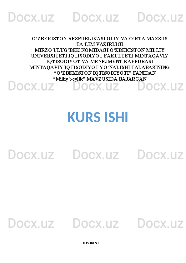 O’ZBEKISTON RESPUBLIKASI OLIY VA O’RTA MAXSUS
TA’LIM VAZIRLIGI
MIRZO ULUG’BEK NOMIDAGI O’ZBEKISTON MILLIY
UNIVERSITETI IQTISODIYOT FAKULTETI MINTAQAVIY
IQTISODIYOT VA MENEJMENT KAFEDRASI
MINTAQAVIY IQTISODIYOT YO’NALISHI TALABASINING
                      “O’ZBEKISTON IQTISODIYOTI” FANIDAN 
“ Milliy boylik ” MAVZUSIDA BAJARGAN
 
KURS ISHI
TOSHKENT  