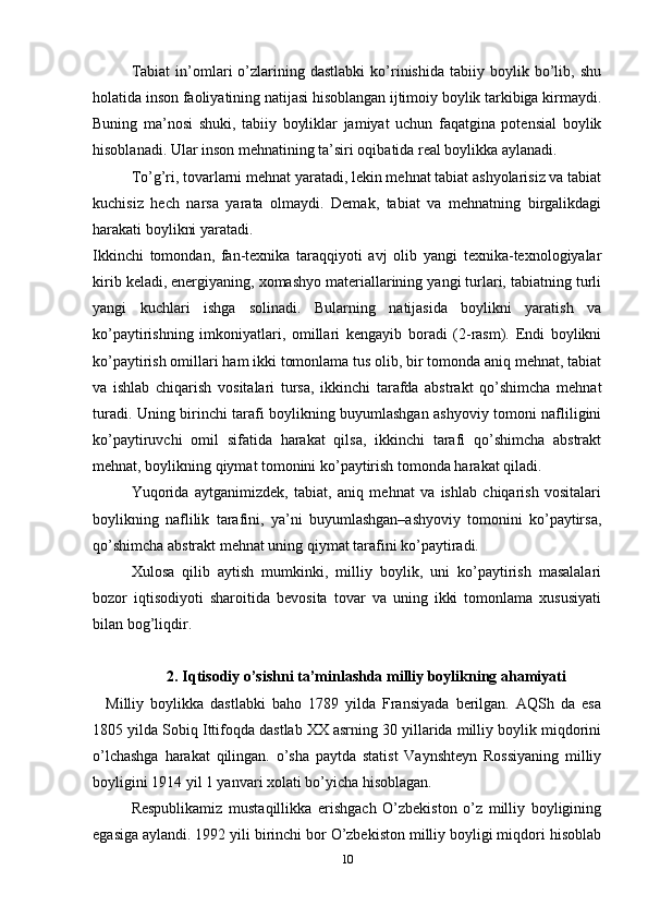 Tabiat   in’omlari   o’zlarining  dastlabki   ko’rinishida   tabiiy   boylik  bo’lib,  shu
holatida inson faoliyatining natijasi hisoblangan ijtimoiy boylik tarkibiga kirmaydi.
Buning   ma’nosi   shuki,   tabiiy   boyliklar   jamiyat   uchun   faqatgina   potensial   boylik
hisoblanadi. Ular inson mehnatining ta’siri oqibatida real boylikka aylanadi.
To’g’ri, tovarlarni mehnat yaratadi, lekin mehnat tabiat ashyolarisiz va tabiat
kuchisiz   hech   narsa   yarata   olmaydi.   Demak,   tabiat   va   mehnatning   birgalikdagi
harakati boylikni yaratadi.
Ikkinchi   tomondan,   fan-texnika   taraqqiyoti   avj   olib   yangi   texnika-texnologiyalar
kirib keladi, energiyaning, xomashyo materiallarining yangi turlari, tabiatning turli
yangi   kuchlari   ishga   solinadi.   Bularning   natijasida   boylikni   yaratish   va
ko’paytirishning   imkoniyatlari,   omillari   kengayib   boradi   (2-rasm).   Endi   boylikni
ko’paytirish omillari ham ikki tomonlama tus olib, bir tomonda aniq mehnat, tabiat
va   ishlab   chiqarish   vositalari   tursa,   ikkinchi   tarafda   abstrakt   qo’shimcha   mehnat
turadi. Uning birinchi tarafi boylikning buyumlashgan ashyoviy tomoni nafliligini
ko’paytiruvchi   omil   sifatida   harakat   qilsa,   ikkinchi   tarafi   qo’shimcha   abstrakt
mehnat, boylikning qiymat tomonini ko’paytirish tomonda harakat qiladi.
Yuqorida   aytganimizdek,   tabiat,   aniq   mehnat   va   ishlab   chiqarish   vositalari
boylikning   naflilik   tarafini,   ya’ni   buyumlashgan–ashyoviy   tomonini   ko’paytirsa,
qo’shimcha abstrakt mehnat uning qiymat tarafini ko’paytiradi.
Xulosa   qilib   aytish   mumkinki,   milliy   boylik,   uni   ko’paytirish   masalalari
bozor   iqtisodiyoti   sharoitida   bevosita   tovar   va   uning   ikki   tomonlama   xususiyati
bilan bog’liqdir.
2. Iqtisodiy o’sishni ta’minlashda milliy boylikning ahamiyati
    Milliy   boylikka   dastlabki   baho   1789   yilda   Fransiyada   berilgan.   AQSh   da   esa
1805 yilda Sobiq Ittifoqda dastlab XX asrning 30 yillarida milliy boylik miqdorini
o’lchashga   harakat   qilingan.   o’sha   paytda   statist   Vaynshteyn   Rossiyaning   milliy
boyligini 1914 yil 1 yanvari xolati bo’yicha hisoblagan.
Respublikamiz   mustaqillikka   erishgach   O’zbekiston   o’z   milliy   boyligining
egasiga aylandi. 1992 yili birinchi bor O’zbekiston milliy boyligi miqdori hisoblab
10 