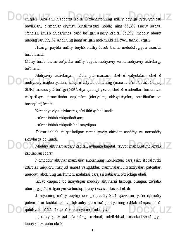 chiqildi.   Ana   shu   hisobotga   ko’ra   O’zbekistonning   milliy   boyligi   (yer,   yer   osti
boyliklari,   o’rmonlar   qiymati   kiritilmagani   holda)   ning   55,3%   asosiy   kapital
(fondlar,   ishlab   chiqarishda   band   bo’lgan   asosiy   kapital   36,2%)   moddiy   oborot
mablag’lari 22,1%, aholining jamg’arilgan mol-mulki 22,6%ni tashkil etgan.
Hozirgi   paytda   milliy   boylik   milliy   hisob   tizimi   metodologiyasi   asosida
hisoblanadi.
Milliy   hisob   tizimi   bo’yicha   milliy   boylik   moliyaviy   va   nomoliyaviy   aktivlarga
bo’linadi.
Moliyaviy   aktivlarga   –   oltin,   pul   massasi,   chet   el   valyutalari,   chet   el
moliyaviy   majburiyatlari,   xalqaro   valyuta   fondining   (maxsus   o’rin   bosish   huquqi
SDR) maxsus  pul birligi  (589 betga qarang)  yevro, chet  el emitentlari tomonidan
chiqarilgan   qimmatbaho   qog’ozlar   (aksiyalar,   obligatsiyalar,   sertifikatlar   va
boshqalar) kiradi.
Nomoliyaviy aktivlarning o’zi ikkiga bo’linadi:
· takror ishlab chiqariladigan;
· takror ishlab chiqarib bo’lmaydigan.
Takror   ishlab   chiqariladigan   nomoliyaviy   aktivlar   moddiy   va   nomoddiy
aktivlarga bo’linadi.
Moddiy aktivlar: asosiy kapital, aylanma kapital, tayyor mahsulot mol-mulk
kabilardan iborat.
Nomoddiy   aktivlar   mamlakat   aholisining   intellektual   darajasini   ifodalovchi
ixtirolar   miqdori,   mavjud   sanoat   yangiliklari   namunalari,   litsenziyalar,   patentlar,
nou-xau, aholining ma’lumoti, malakasi darajasi kabilarni o’z ichiga oladi.
Ishlab   chiqarib   bo’lmaydigan   moddiy   aktivlarni   hisobga   olingan,   xo’jalik
oborotiga jalb etilgan yer va boshqa tabiiy resurslar tashkil etadi.
Jamiyatning   milliy   boyligi   uning   iqtisodiy   kuch-quvvatini,   ya’ni   iqtisodiy
potensialini   tashkil   qiladi.   Iqtisodiy   potensial   jamiyatning   ishlab   chiqara   olish
qobiliyati, ishlab chiqarish imkoniyatini ifodalaydi.
Iqtisodiy   potensial   o’z   ichiga   mehnat,   intellektual,   texnika-texnologiya,
tabiiy potensialni oladi.
11 