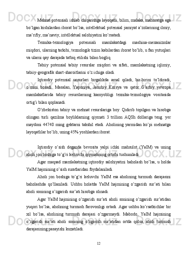 Mehnat potensiali ishlab chiqarishga layoqatli, bilim, malaka, mahoratga ega
bo’lgan kishilardan iborat bo’lsa, intellektual potensial jamiyat a’zolarining ilmiy,
ma’rifiy, ma’naviy, intellektual salohiyatini ko’rsatadi.
Texnika-texnologiya   potensiali   mamlakatdagi   mashina-mexanizmlar
miqdori, ularning tarkibi, texnologik tizim kabilardan iborat bo’lib, u fan yutuqlari
va ularni qay darajada tatbiq etilishi bilan bogliq.
Tabiiy   potensial   tabiiy   resurslar   miqdori   va   sifati,   mamlakatning   iqlimiy,
tabiiy-geografik shart-sharoitlarini o’z ichiga oladi.
Iqtisodiy   potensial   unsurlari   birgalikda   amal   qiladi,   bir-birini   to’ldiradi,
o’rnini   bosadi.   Masalan,   Yaponiya,   Janubiy   Koreya   va   qator   G’arbiy   yevropa
mamlakatlarida   tabiiy   resurslarning   kamyobligi   texnika-texnologiya   vositasida
ortig’i bilan qoplanadi.
O’zbekiston   tabiiy va  mehnat  resurslariga  boy. Qidirib topilgan  va hisobga
olingan   turli   qazilma   boyliklarning   qiymati   3   trillion   AQSh   dollariga   teng.   yer
maydoni   44740   ming   gektarni   takshil   etadi.   Aholining   yarmidan   ko’pi   mehnatga
layoqatlilar bo’lib, uning 45% yoshlardan iborat.
Iqtisodiy   o’sish   deganda   bevosita   yalpi   ichki   mahsulot   (YaIM)   va   uning
aholi jon boshiga to’g’ri keluvchi qiymatining ortishi tushuniladi. 
Agar   maqsad   mamlakatning   iqtisodiy   salohiyatini   baholash   bo’lsa,   u   holda
YaIM hajmining o’sish suratlaridan foydalaniladi. 
Aholi   jon   boshiga   to’g’ri   keluvchi   YaIM   esa   aholining   turmush   darajasini
baholashda   qo’llaniladi.   Ushbu   holatda   YaIM   hajmining   o’zgarish   sur’ati   bilan
aholi sonining o’zgarish sur’ati hisobga olinadi. 
Agar   YaIM   hajmining   o’zgarish   sur’ati   aholi   sonining   o’zgarish   sur’atidan
yuqori bo’lsa, aholining turmush farovonligi ortadi. Agar ushbu ko’rsatkichlar bir
xil   bo’lsa,   aholining   turmush   darajasi   o’zgarmaydi.   Mabodo,   YaIM   hajmining
o’zgarish   sur’ati   aholi   sonining   o’zgarish   sur’atidan   ortda   qolsa,   aholi   turmush
darajasining pasayishi kuzatiladi. 
12 