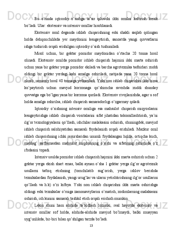 Bu   o’rinda   iqtisodiy   o’sishga   ta’sir   qiluvchi   ikki   omilni   keltirish   kerak
bo’ladi. Ular: ekstensiv va intensiv omillar hisoblanadi. 
Ekstensiv   omil   deganda   ishlab   chiqarishning   eski   shakli   saqlab   qolingan
holda   dehqonchilikda   yer   maydonini   kengaytirish,   sanoatda   yangi   quvvatlarni
ishga tushirish orqali erishilgan iqtisodiy o’sish tushuniladi. 
Misol   uchun,   bir   gektar   pomidor   maydonidan   o’rtacha   20   tonna   hosil
olinadi.   Ekstensiv   omilda   pomidor   ishlab   chiqarish   hajmini   ikki   marta   oshirish
uchun yana bir gektar yerga pomidor ekiladi va barcha agrotexnika tadbirlari xuddi
oldingi   bir   gektar   yerdagi   kabi   amalga   oshiriladi,   natijada   yana   20   tonna   hosil
olinib, umumiy hosil 40 tonnaga yetkaziladi. Yoki non ishlab chiqarishni ikki hissa
ko’paytirish   uchun   mavjud   korxonaga   qo’shimcha   ravishda   xuddi   shunday
quvvatga ega bo’lgan yana bir korxona quriladi. Eks tensiv rivojlanishda, agar u sof
holda amalga oshirilsa, ishlab chiqarish samaradorligi o’zgarmay qoladi. 
Iqtisodiy   o’sishning   intensiv   omiliga   esa   mahsulot   chiqarish   miqyoslarini
kengaytirishga   ishlab   chiqarish   vositalarini   sifat   jihatidan   takomillashtirish,   ya’ni
ilg’or texnologiyalarni qo’llash, ishchilar malakasini oshirish, shuningdek, mavjud
ishlab chiqarish salohiyatidan samarali foydalanish orqali erishiladi. Mazkur omil
ishlab chiqarishning ichki resurslaridan unumli foydalangan holda, ortiqcha kuch,
mablag’   sarf lamasdan   mahsulot   miqdorining   o’sishi   va   sifatining   oshishida   o’z
ifodasini topadi. 
Intensiv usulda pomidor ishlab chiqarish hajmini ikki marta oshirish uchun 2
gektar yerga ekish shart emas, balki aynan o’sha 1 gektar yerga ilg’or agrotexnik
usullarni   tatbiq   etishning   (tomchilatib   sug’orish,   yerga   ishlov   berishda
texnikalardan foydalanish, yangi urug’lar va ularni yetishtirishning ilg’or usullarini
qo’llash   va   h.k)   o’zi   kifoya.   Yoki   non   ishlab   chiqarishni   ikki   marta   oshirishga
oldingi eski texnikalar o’rniga zamonaviylarini o’rnatish, xodimlarning malakasini
oshirish, ish kunini samarali tashkil etish or qali erishish mumkin. 
Lekin   shuni   ham   alohida   ta’kidlash   lozimki,   real   hayotda   ekstensiv   va
intensiv   omillar   sof   holda,   alohida-alohida   mavjud   bo’lmaydi,   balki   muayyan
uyg’unlikda, bir-biri bilan qo’shilgan tarzda bo’ladi.
13 