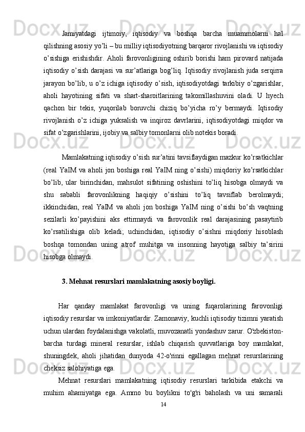 Jamiyatdagi   ijtimoiy,   iqtisodiy   va   boshqa   barcha   muammolarni   hal
qilishning asosiy yo’li – bu milliy iqtisodiyotning barqaror rivojlanishi va iqtisodiy
o’sishiga   erishishdir.   Aholi   farovonligining   oshirib   borishi   ham   pirovard   natijada
iqtisodiy o’sish darajasi  va sur’atlariga  bog’liq. Iqtisodiy  rivojlanish  juda serqirra
jarayon   bo’lib,   u   o’z   ichiga   iqtisodiy   o’sish,   iqtisodiyotdagi   tarkibiy   o’zgarishlar,
aholi   hayotining   sifati   va   shart-sharoitlarining   takomillashuvini   oladi.   U   hyech
qachon   bir   tekis,   yuqorilab   boruvchi   chiziq   bo’yicha   ro’y   bermaydi.   Iqtisodiy
rivojlanish   o’z   ichiga   yuksalish   va   inqiroz   davrlarini,   iqtisodiyotdagi   miqdor   va
sifat o’zgarishlarini, ijobiy va salbiy tomonlarni olib notekis boradi.
Mamlakatning iqtisodiy o’sish sur’atini tavsiflaydigan mazkur ko’rsatkichlar
(real   YaIM   va  aholi   jon  boshiga   real   YaIM   ning   o’sishi)   miqdoriy  ko’rsatkichlar
bo’lib,   ular   birinchidan,   mahsulot   sifatining   oshishini   to’liq   hisobga   olmaydi   va
shu   sababli   farovonlikning   haqiqiy   o’sishini   to’liq   tavsiflab   berolmaydi;
ikkinchidan,   real   YaIM   va   aholi   jon   boshiga   YaIM   ning   o’sishi   bo’sh   vaqtning
sezilarli   ko’payishini   aks   ettirmaydi   va   farovonlik   real   darajasining   pasaytirib
ko’rsatilishiga   olib   keladi;   uchinchidan,   iqtisodiy   o’sishni   miqdoriy   hisoblash
boshqa   tomondan   uning   atrof   muhitga   va   insonning   hayotiga   salbiy   ta’sirini
hisobga olmaydi.
3. Mehnat resurslari mamlakatning asosiy boyligi.
Har   qanday   mamlakat   farovonligi   va   uning   fuqarolarining   farovonligi
iqtisodiy resurslar va imkoniyatlardir. Zamonaviy, kuchli iqtisodiy tizimni yaratish
uchun ulardan foydalanishga vakolatli, muvozanatli yondashuv zarur. O'zbekiston-
barcha   turdagi   mineral   resurslar,   ishlab   chiqarish   quvvatlariga   boy   mamlakat,
shuningdek,   aholi   jihatidan   dunyoda   42-o'rinni   egallagan   mehnat   resurslarining
cheksiz salohiyatiga ega.
Mehnat   resurslari   mamlakatning   iqtisodiy   resurslari   tarkibida   etakchi   va
muhim   ahamiyatga   ega.   Ammo   bu   boylikni   to'g'ri   baholash   va   uni   samarali
14 