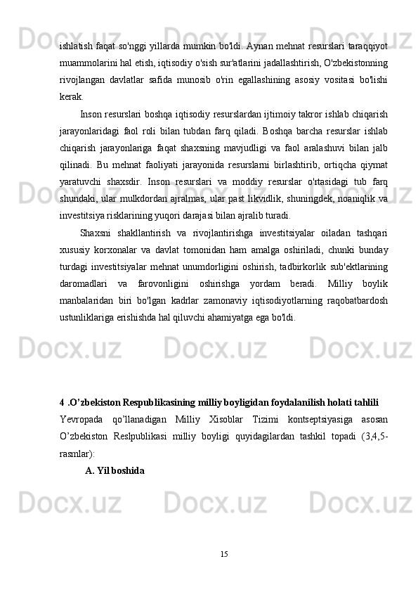 ishlatish faqat so'nggi  yillarda mumkin bo'ldi. Aynan mehnat resurslari taraqqiyot
muammolarini hal etish, iqtisodiy o'sish sur'atlarini jadallashtirish, O'zbekistonning
rivojlangan   davlatlar   safida   munosib   o'rin   egallashining   asosiy   vositasi   bo'lishi
kerak. 
Inson resurslari boshqa iqtisodiy resurslardan ijtimoiy takror ishlab chiqarish
jarayonlaridagi   faol   roli   bilan   tubdan   farq   qiladi.   Boshqa   barcha   resurslar   ishlab
chiqarish   jarayonlariga   faqat   shaxsning   mavjudligi   va   faol   aralashuvi   bilan   jalb
qilinadi.   Bu   mehnat   faoliyati   jarayonida   resurslarni   birlashtirib,   ortiqcha   qiymat
yaratuvchi   shaxsdir.   Inson   resurslari   va   moddiy   resurslar   o'rtasidagi   tub   farq
shundaki, ular mulkdordan ajralmas, ular past  likvidlik, shuningdek, noaniqlik va
investitsiya risklarining yuqori darajasi bilan ajralib turadi.
Shaxsni   shakllantirish   va   rivojlantirishga   investitsiyalar   oiladan   tashqari
xususiy   korxonalar   va   davlat   tomonidan   ham   amalga   oshiriladi,   chunki   bunday
turdagi   investitsiyalar   mehnat   unumdorligini   oshirish,   tadbirkorlik   sub'ektlarining
daromadlari   va   farovonligini   oshirishga   yordam   beradi.   Milliy   boylik
manbalaridan   biri   bo'lgan   kadrlar   zamonaviy   iqtisodiyotlarning   raqobatbardosh
ustunliklariga erishishda hal qiluvchi ahamiyatga ega bo'ldi.
4 .O’zbekiston Respublikasining milliy boyligidan foydalanilish holati tahlili
Yevropada   qo’llanadigan   Milliy   Xisoblar   Tizimi   kontseptsiyasiga   asosan
O’zbekiston   Reslpublikasi   milliy   boyligi   quyidagilardan   tashkil   topadi   (3,4,5-
rasmlar):
A. Yil boshida
15 