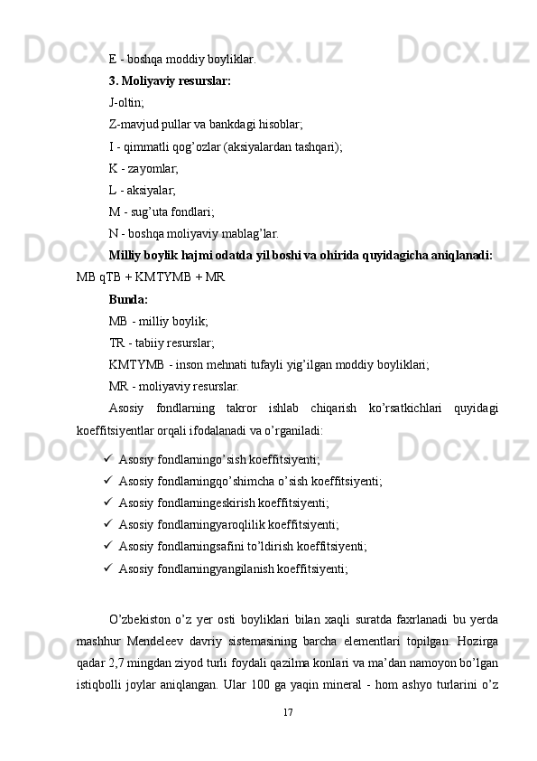 E - boshqa moddiy boyliklar. 
3. Moliyaviy resurslar: 
J-oltin;
Z-mavjud pullar va bankdagi hisoblar;
I - qimmatli qog’ozlar (aksiyalardan tashqari);
K - zayomlar;
L - aksiyalar;
M - sug’uta fondlari; 
N - boshqa moliyaviy mablag’lar.
Milliy boylik hajmi odatda yil boshi va ohirida quyidagicha aniqlanadi:
MB qTB + KMTYMB + MR
Bunda: 
MB - milliy boylik; 
TR - tabiiy resurslar;
KMTYMB - inson mehnati tufayli yig’ilgan moddiy boyliklari;
MR - moliyaviy resurslar.
Asosiy   fondlarning   takror   ishlab   chiqarish   ko’rsatkichlari   quyidagi
koeffitsiyentlar orqali ifodalanadi va o’rganiladi:
 Asosiy fondlarningo’sish koeffitsiyenti;
 Asosiy fondlarningqo’shimcha o’sish koeffitsiyenti;
 Asosiy fondlarningeskirish koeffitsiyenti;
 Asosiy fondlarningyaroqlilik koeffitsiyenti;
 Asosiy fondlarningsafini to’ldirish koeffitsiyenti;
 Asosiy fondlarningyangilanish koeffitsiyenti;
O’zbekiston   o’z   yer   osti   boyliklari   bilan   xaqli   suratda   faxrlanadi   bu   yerda
mashhur   Mendeleev   davriy   sistemasining   barcha   elementlari   topilgan.   Hozirga
qadar 2,7 mingdan ziyod turli foydali qazilma konlari va ma’dan namoyon bo’lgan
istiqbolli   joylar   aniqlangan.   Ular   100   ga   yaqin   mineral   -   hom   ashyo   turlarini   o’z
17 