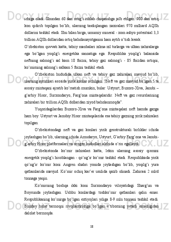 ichiga oladi. Shundan 60 dan ortig’i ishlab chiqarishga jalb etilgan. 900 dan ortiq
kon   qidirib   topilgan   bo’lib,   ularning   tasdiqlangan   zaxiralari   970   milliard   AQSh
dollarini tashkil etadi. Shu bilan birga, umumiy mineral - xom ashyo potentsial 3,3
trillion AQSh dollaridan ortiq baholanayotganini ham aytib o’tish kerak. 
O’zbekiston quvvati katta, tabiiy manbalari xilma-xil turlarga va ulkan zahiralarga
ega   bo’lgan   yoqilg’i   energetika   sanoatiga   ega.   Respublika   yoqilg’i   balansida
neftning   salmog’i   sal   kam   10   foizni,   tabiiy   gaz   salmog’i   -   85   foizdan   ortiqni,
ko’mirning salmog’i salkam 5 foizni tashkil etadi. 
O’zbekiston   hududida   ulkan   neft   va   tabiiy   gaz   zahiralari   mavjud   bo’lib,
ularning ayrimlari asosida yirik konlar ochilgan. “Neft va gaz mavjud bo’lgan 5 ta
asosiy mintaqani ajratib ko’rsatish mumkin, bular: Ustyurt, Buxoro-Xiva, Janubi –
g’arbiy   Hisor,   Surxondaryo,   Farg’ona   mintaqalaridir.   Neft   va   gaz   resurslarining
zahiralari bir trillion AQSh dollaridan ziyod baholanmoqda”. 
Yuqoridagilardan   Buxoro-Xiva   va   Farg’ona   mintaqalari   neft   hamda   gazga
ham boy. Ustyurt va Janubiy Hisor mintaqalarida esa tabiiy gazning yirik zahiralari
topilgan.
O’zbekistondagi   neft   va   gaz   konlari   yirik   geostrukturali   birliklar   ichida
joylashgan bo’lib, ularning ichida Amudaryo, Ustyurt, G’arbiy Farg’ona va Janubi-
g’arbiy Hisor platformalari va orogen hududlari alohida o’rin egallaydi.
O’zbekistonda   ko’mir   zahiralari   katta,   lekin   ularning   asosiy   qismini
energetik yoqilg’i  hisoblangan  - qo’ng’ir  ko’mir  tashkil  etadi.  Respublikada  yirik
qo’ng’ir   ko’mir   koni   Angren   shahri   yonida   joylashgan   bo’lib,   yoqilg’i   yura
qatlamlarida   mavjud.   Ko’mir   ochiq   kar’er   usulida   qazib   olinadi.   Zahirasi   2   mlrd
tonnaga yaqin. 
Ko’mirning   boshqa   ikki   koni   Surxondaryo   viloyatidagi   Sharg’un   va
Boysunda   joylashgan.   Ushbu   konlardagi   toshko’mir   qatlamlari   qalin   emas.
Respublikaning   ko’mirga   bo’lgan   extiyojlari   yiliga   8-9   mln   tonnani   tashkil   etadi.
Bunday   holat   tarmoqni   rivojlantirishga   bo’lgan   e’tiborning   yetarli   emasligidan
dalolat bermoqda. 
18 