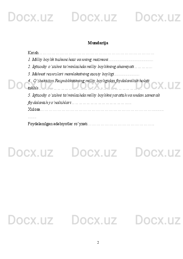 Mundarija
Kirish………………………………………………………………………
1. Milliy boylik tushunchasi va uning mazmuni..........................................
2. Iqtisodiy o’sishni ta’minlashda milliy boylikning ahamiyati…………...
3. Mehnat resurslari mamlakatning asosiy boyligi........................
4.. O’zbekiston Respublikasining milliy boyligidan foydalanilish holati 
tahlili……………………………………………………………………….
5. Iqtisodiy o’sishni ta’minlashda milliy boylikni yaratish va undan samarali 
foydalanish yo’nalishlari………………………………………...
Xulosa……………………………………………………………………...........
........
Foydalanilgan adabiyotlar ro’yxati………………………………………..
2 