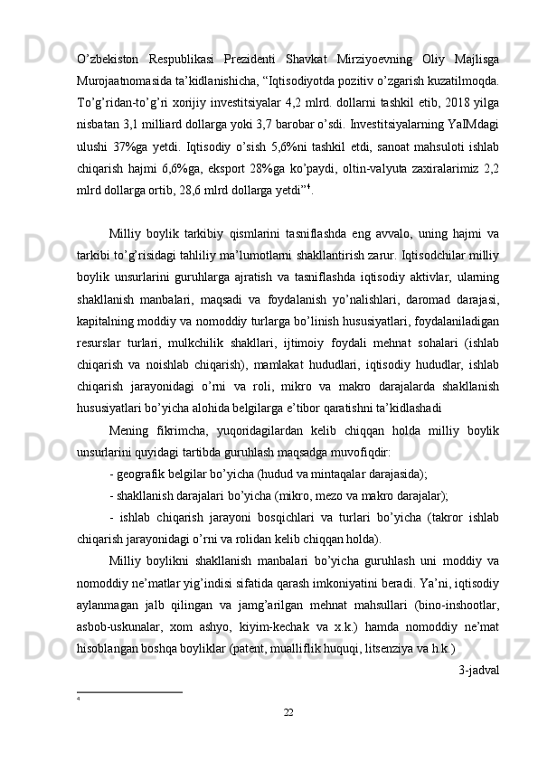 O’zbekiston   Respublikasi   Prezidenti   Shavkat   Mirziyoevning   Oliy   Majlisga
Murojaatnomasida ta’kidlanishicha, “Iqtisodiyotda pozitiv o’zgarish kuzatilmoqda.
To’g’ridan-to’g’ri xorijiy investitsiyalar 4,2 mlrd. dollarni tashkil etib, 2018 yilga
nisbatan 3,1 milliard dollarga yoki 3,7 barobar o’sdi. Investitsiyalarning YaIMdagi
ulushi   37%ga   yetdi.   Iqtisodiy   o’sish   5,6%ni   tashkil   etdi,   sanoat   mahsuloti   ishlab
chiqarish   hajmi   6,6%ga,   eksport   28%ga   ko’paydi,   oltin-valyuta   zaxiralarimiz   2,2
mlrd dollarga ortib, 28,6 mlrd dollarga yetdi” 4
.
Milliy   boylik   tarkibiy   qismlarini   tasniflashda   eng   avvalo,   uning   hajmi   va
tarkibi to’g’risidagi tahliliy ma’lumotlarni shakllantirish zarur. Iqtisodchilar milliy
boylik   unsurlarini   guruhlarga   ajratish   va   tasniflashda   iqtisodiy   aktivlar,   ularning
shakllanish   manbalari,   maqsadi   va   foydalanish   yo’nalishlari,   daromad   darajasi,
kapitalning moddiy va nomoddiy turlarga bo’linish hususiyatlari, foydalaniladigan
resurslar   turlari,   mulkchilik   shakllari,   ijtimoiy   foydali   mehnat   sohalari   (ishlab
chiqarish   va   noishlab   chiqarish),   mamlakat   hududlari,   iqtisodiy   hududlar,   ishlab
chiqarish   jarayonidagi   o’rni   va   roli,   mikro   va   makro   darajalarda   shakllanish
hususiyatlari bo’yicha alohida belgilarga e’tibor qaratishni ta’kidlashadi
Mening   fikrimcha,   yuqoridagilardan   kelib   chiqqan   holda   milliy   boylik
unsurlarini quyidagi tartibda guruhlash maqsadga muvofiqdir: 
- geografik belgilar bo’yicha (hudud va mintaqalar darajasida); 
- shakllanish darajalari bo’yicha (mikro, mezo va makro darajalar); 
-   ishlab   chiqarish   jarayoni   bosqichlari   va   turlari   bo’yicha   (takror   ishlab
chiqarish jarayonidagi o’rni va rolidan kelib chiqqan holda). 
Milliy   boylikni   shakllanish   manbalari   bo’yicha   guruhlash   uni   moddiy   va
nomoddiy ne’matlar yig’indisi sifatida qarash imkoniyatini beradi. Ya’ni, iqtisodiy
aylanmagan   jalb   qilingan   va   jamg’arilgan   mehnat   mahsullari   (bino-inshootlar,
asbob-uskunalar,   xom   ashyo,   kiyim-kechak   va   x.k.)   hamda   nomoddiy   ne’mat
hisoblangan boshqa boyliklar (patent, mualliflik huquqi, litsenziya va h.k.)
3-jadval
4
22 