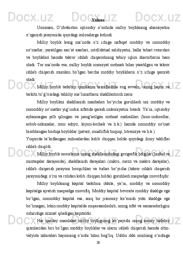 Xulosa
Umuman,   O’zbekiston   iqtisodiy   o’sishida   milliy   boylikning   ahamiyatini
o’rganish jarayonida quyidagi xulosalarga kelindi: 
Milliy   boylik   keng   ma’noda   o’z   ichiga   nafaqat   moddiy   va   nomoddiy
ne’matlar, yaratilgan san’at asarlari, intellektual salohiyatni, balki tabiat resurslari
va   boyliklari   hamda   takror   ishlab   chiqarishning   tabiiy   iqlim   sharoitlarini   ham
oladi. Tor ma’noda esa, milliy boylik insoniyat mehnati bilan yaratilgan va takror
ishlab   chiqarish   mumkin   bo’lgan   barcha   moddiy   boyliklarni   o’z   ichiga   qamrab
oladi. 
Milliy   boylik   tarkibiy   qismlarini   tasniflashda   eng   avvalo,   uning   hajmi   va
tarkibi to’g’risidagi tahliliy ma’lumotlarni shakllantirish zarur. 
Milliy   boylikni   shakllanish   manbalari   bo’yicha   guruhlash   uni   moddiy   va
nomoddiy ne’matlar yig’indisi sifatida qarash imkoniyatini beradi. Ya’ni, iqtisodiy
aylanmagan   jalb   qilingan   va   jamg’arilgan   mehnat   mahsullari   (bino-inshootlar,
asbob-uskunalar,   xom   ashyo,   kiyim-kechak   va   h.k.)   hamda   nomoddiy   ne’mat
hisoblangan boshqa boyliklar (patent, mualliflik huquqi, litsenziya va h.k.) 
Yuqorida   ta’kidlangan   xulosalardan   kelib   chiqqan   holda   quyidagi   ilmiy   takliflar
ishlab chiqildi:
Milliy boylik unsurlarini uning shakllanishidagi geografik belgilar (hudud va
mintaqalar   darajasida),   shakllanish   darajalari   (mikro,   mezo   va   makro   darajalar),
ishlab   chiqarish   jarayoni   bosqichlari   va   turlari   bo’yicha   (takror   ishlab   chiqarish
jarayonidagi o’rni va rolidan kelib chiqqan holda) guruhlash maqsadga muvofiqdir.
Milliy   boylikning   kapital   tarkibini   ikkita,   ya’ni,   moddiy   va   nomoddiy
kapitalga ajratish maqsadga muvofiq. Moddiy kapital bevosita moddiy shaklga ega
bo’lgan,   nomoddiy   kapital   esa,   aniq   bir   jismoniy   ko’rinish   yoki   shaklga   ega
bo’lmagan, lekin moddiy kapitalda mujassamlashib, uning sifat va samaradorligini
oshirishga xizmat qiladigan kapitaldir.
Har   qanday   mamlakat   milliy   boyligining   ko’payishi   uning   asosiy   tarkibiy
qismlaridan biri bo’lgan moddiy boyliklar va ularni ishlab chiqarish hamda oltin-
valyuta   zahiralari   hajmining   o’sishi   bilan   bog’liq.   Ushbu   ikki   omilning   o’sishiga
26 