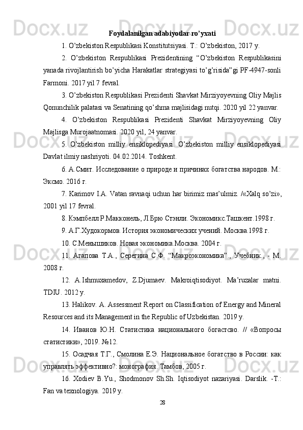 Foydalanilgan adabiyotlar ro’yxati
1. O’zbekiston Respublikasi Konstitutsiyasi. T.: O’zbekiston, 2017 y.
2.   O’zbekiston   Respublikasi   Prezidentining   “O’zbekiston   Respublikasini
yanada rivojlantirish bo’yicha Harakatlar strategiyasi  to’g’risida”gi PF-4947-sonli
Farmoni. 2017 yil 7 fevral.
3. O’zbekiston Respublikasi Prezidenti Shavkat Mirziyoyevning Oliy Majlis
Qonunchilik palatasi va Senatining qo’shma majlisidagi nutqi. 2020 yil 22 yanvar.
4.   O’zbekiston   Respublikasi   Prezidenti   Shavkat   Mirziyoyevning   Oliy
Majlisga Murojaatnomasi. 2020 yil, 24 yanvar.
5.   O’zbekiston   milliy   ensiklopediyasi.   O’zbekiston   milliy   ensiklopediyasi
Davlat ilmiy nashriyoti.  04.02.2014.  Toshkent .
6. А.Смит. Исследование о природе и причинах богатства народов. М.:
Эксмо. 2016 г.
7.   Karimov   I . A .   Vatan   ravnaqi   uchun   har   birimiz   mas ’ ulmiz . /« Xalq   so ’ zi »,
2001  yil  17  fevral .
8. Кэмпбелл Р.Макконель, Л.Брю Стэнли. Экономикс.Ташкент.1998 г.
9. А.Г.Худокормов. История экономических учений. Москва.1998 г.
10. С.Менышиков. Новая экономика.Москва. 2004 г.
11.   Агапова   Т.А.,   Серегина   С.Ф.   “Макроэкономика”.,   Учебник.,   -   М.
2008 г.
12.   A . Ishmuxamedov ,   Z . Djumaev .   Makroiqtisodiyot .   Ma’ruzalar   matni.
TDIU. 2012 y.
13. Halikov. A. Assessment Report on Classification of Energy and Mineral
Resources and its Management in the Republic of Uzbekistan.  2019  y .
14.   Иванов   Ю.Н.   Статистика   национального   богастсво.   //   «Вопросы
статистики», 2019. №12.
15. Осадчая  Т.Г., Смолина Е.Э. Национальное богатство в России: как
управлять эффективно?: монография. Тамбов, 2005 г.
16.   Xodiev   B . Yu .,   Shodmonov   Sh . Sh .   Iqtisodiyot   nazariyasi .   Darslik.   -T.:
Fan va texnologiya.  2019  y .
28 