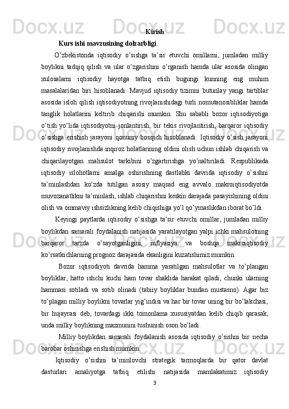 Kirish
Kurs ishi mavzusining dolzarbligi . 
O’zbekistonda   iqtisodiy   o’sishga   ta’sir   etuvchi   omillarni,   jumladan   milliy
boylikni   tadqiq   qilish   va   ular   o’zgarishini   o’rganish   hamda   ular   asosida   olingan
xulosalarni   iqtisodiy   hayotga   tatbiq   etish   bugungi   kunning   eng   muhim
masalalaridan   biri   hisoblanadi.   Mavjud   iqtisodiy   tizimni   butunlay   yangi   tartiblar
asosida isloh qilish iqtisodiyotning rivojlanishidagi  turli nomutanosibliklar hamda
tanglik   holatlarini   keltirib   chiqarishi   mumkin.   Shu   sababli   bozor   iqtisodiyotiga
o’tish   yo’lida   iqtisodiyotni   jonlantirish,   bir   tekis   rivojlantirish,   barqaror   iqtisodiy
o’sishga   erishish   jarayoni   qonuniy   bosqich   hisoblanadi.   Iqtisodiy   o’sish   jarayoni
iqtisodiy rivojlanishda inqiroz holatlarining oldini olish uchun ishlab chiqarish va
chiqarilayotgan   mahsulot   tarkibini   o’zgartirishga   yo’naltiriladi.   Respublikada
iqtisodiy   islohotlarni   amalga   oshirishning   dastlabki   davrida   iqtisodiy   o’sishni
ta’minlashdan   ko’zda   tutilgan   asosiy   maqsad   eng   avvalo   makroiqtisodiyotda
muvozanatlikni ta’minlash, ishlab chiqarishni keskin darajada pasayishining oldini
olish va ommaviy ishsizlikning kelib chiqishiga yo’l qo’ymaslikdan iborat bo’ldi. 
Keyingi   paytlarda   iqtisodiy   o’sishga   ta’sir   etuvchi   omillar,   jumladan   milliy
boylikdan samarali foydalanish natijasida yaratilayotgan yalpi ichki mahsulotning
barqaror   tarzda   o’sayotganligini,   inflyasiya   va   boshqa   makroiqtisodiy
ko’rsatkichlarning prognoz darajasida ekanligini kuzatishimiz mumkin.
Bozor   iqtisodiyoti   davrida   hamma   yaratilgan   mahsulotlar   va   to’plangan
boyliklar,   hatto   ishchi   kuchi   ham   tovar   shaklida   harakat   qiladi,   chunki   ularning
hammasi   sotiladi   va   sotib   olinadi   (tabiiy   boyliklar   bundan   mustasno).   Agar   biz
to’plagan milliy boylikni tovarlar yig’indisi va har bir tovar uning bir bo’lakchasi,
bir   hujayrasi   deb,   tovardagi   ikki   tomonlama   xususiyatdan   kelib   chiqib   qarasak,
unda milliy boylikning mazmunini tushunish oson bo’ladi.
Milliy   boylikdan   samarali   foydalanish   asosida   iqtisodiy   o’sishni   bir   necha
barobar oshirishga erishish mumkin. 
Iqtisodiy   o’sishni   ta’minlovchi   strategik   tarmoqlarda   bir   qator   davlat
dasturlari   amaliyotga   tatbiq   etilishi   natijasida   mamlakatimiz   iqtisodiy
3 