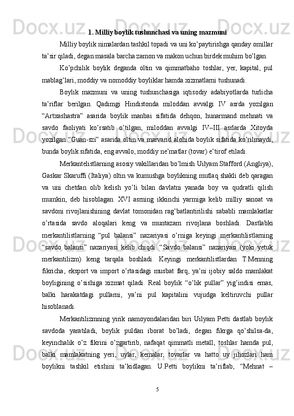 1. Milliy boylik tushunchasi va uning mazmuni
Milliy boylik nimalardan tashkil topadi va uni ko’paytirishga qanday omillar
ta’sir qiladi, degan masala barcha zamon va makon uchun birdek muhim bo’lgan.
Ko’pchilik   boylik   deganda   oltin   va   qimmatbaho   toshlar,   yer,   kapital,   pul
mablag’lari, moddiy va nomoddiy boyliklar hamda xizmatlarni tushunadi.
Boylik   mazmuni   va   uning   tushunchasiga   iqtisodiy   adabiyotlarda   turlicha
ta’riflar   berilgan.   Qadimgi   Hindistonda   miloddan   avvalgi   IV   asrda   yozilgan
“Artxashastra”   asarida   boylik   manbai   sifatida   dehqon,   hunarmand   mehnati   va
savdo   faoliyati   ko’rsatib   o’tilgan,   miloddan   avvalgi   IV–III   asrlarda   Xitoyda
yozilgan “Guan-szi” asarida oltin va marvarid alohida boylik sifatida ko’rilmaydi,
bunda boylik sifatida, eng avvalo, moddiy ne’matlar (tovar) e’tirof etiladi.
Merkantelistlarning asosiy vakillaridan bo’lmish Uilyam Stafford (Angliya),
Gaskar Skaruffi (Italiya) oltin va kumushga boylikning mutlaq shakli deb qaragan
va   uni   chetdan   olib   kelish   yo’li   bilan   davlatni   yanada   boy   va   qudratli   qilish
mumkin,   deb   hisoblagan.   XVI   asrning   ikkinchi   yarmiga   kelib   milliy   sanoat   va
savdoni   rivojlanishining   davlat   tomonidan   rag’batlantirilishi   sababli   mamlakatlar
o’rtasida   savdo   aloqalari   keng   va   muntazam   rivojlana   boshladi.   Dastlabki
merkantilistlarning   “pul   balansi”   nazariyasi   o’rniga   keyingi   merkantilistlarning
“savdo   balansi”   nazariyasi   kelib   chiqdi.   “Savdo   balansi”   nazariyasi   (yoki   yetuk
merkantilizm)   keng   tarqala   boshladi.   Keyingi   merkantilistlardan   T.Menning
fikricha,   eksport   va   import   o’rtasidagi   musbat   farq,   ya’ni   ijobiy   saldo   mamlakat
boyligining   o’sishiga   xizmat   qiladi.   Real   boylik   “o’lik   pullar”   yig’indisi   emas,
balki   harakatdagi   pullarni,   ya’ni   pul   kapitalini   vujudga   keltiruvchi   pullar
hisoblanadi.
Merkantilizmning   yirik   namoyondalaridan   biri   Uilyam   Petti   dastlab   boylik
savdoda   yaratiladi,   boylik   puldan   iborat   bo’ladi,   degan   fikrga   qo’shilsa-da,
keyinchalik   o’z   fikrini   o’zgartirib,   nafaqat   qimmatli   metall,   toshlar   hamda   pul,
balki   mamlakatning   yeri,   uylar,   kemalar,   tovarlar   va   hatto   uy   jihozlari   ham
boylikni   tashkil   etishini   ta’kidlagan.   U.Petti   boylikni   ta’riflab,   “Mehnat   –
5 