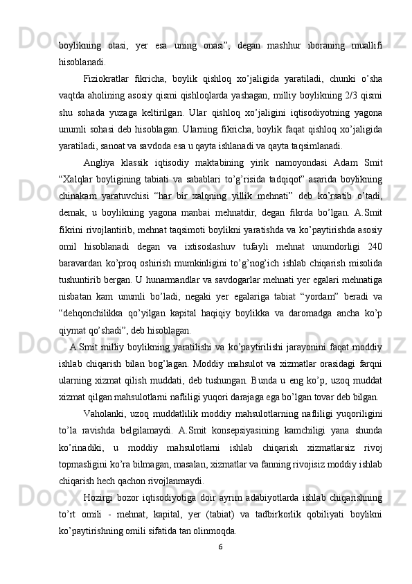 boylikning   otasi,   yer   esa   uning   onasi”,   degan   mashhur   iboraning   muallifi
hisoblanadi.
Fiziokratlar   fikricha,   boylik   qishloq   xo’jaligida   yaratiladi,   chunki   o’sha
vaqtda aholining asosiy  qismi  qishloqlarda yashagan,  milliy boylikning 2/3 qismi
shu   sohada   yuzaga   keltirilgan.   Ular   qishloq   xo’jaligini   iqtisodiyotning   yagona
unumli   sohasi   deb   hisoblagan.   Ularning   fikricha,   boylik   faqat   qishloq   xo’jaligida
yaratiladi, sanoat va savdoda esa u qayta ishlanadi va qayta taqsimlanadi.
Angliya   klassik   iqtisodiy   maktabining   yirik   namoyondasi   Adam   Smit
“Xalqlar   boyligining   tabiati   va   sabablari   to’g’risida   tadqiqot”   asarida   boylikning
chinakam   yaratuvchisi   “har   bir   xalqning   yillik   mehnati”   deb   ko’rsatib   o’tadi,
demak,   u   boylikning   yagona   manbai   mehnatdir,   degan   fikrda   bo’lgan.   A.Smit
fikrini rivojlantirib, mehnat taqsimoti boylikni yaratishda va ko’paytirishda asosiy
omil   hisoblanadi   degan   va   ixtisoslashuv   tufayli   mehnat   unumdorligi   240
baravardan   ko’proq   oshirish   mumkinligini   to’g’nog’ich   ishlab   chiqarish   misolida
tushuntirib bergan. U hunarmandlar va savdogarlar mehnati yer egalari mehnatiga
nisbatan   kam   unumli   bo’ladi,   negaki   yer   egalariga   tabiat   “yordam”   beradi   va
“dehqonchilikka   qo’yilgan   kapital   haqiqiy   boylikka   va   daromadga   ancha   ko’p
qiymat qo’shadi”, deb hisoblagan.
      A.Smit   milliy   boylikning   yaratilishi   va   ko’paytirilishi   jarayonini   faqat   moddiy
ishlab   chiqarish   bilan   bog’lagan.   Moddiy   mahsulot   va   xizmatlar   orasidagi   farqni
ularning   xizmat   qilish   muddati,   deb   tushungan.   Bunda   u   eng   ko’p,   uzoq   muddat
xizmat qilgan mahsulotlarni nafliligi yuqori darajaga ega bo’lgan tovar deb bilgan.
Vaholanki,   uzoq   muddatlilik   moddiy   mahsulotlarning   nafliligi   yuqoriligini
to’la   ravishda   belgilamaydi.   A.Smit   konsepsiyasining   kamchiligi   yana   shunda
ko’rinadiki,   u   moddiy   mahsulotlarni   ishlab   chiqarish   xizmatlarsiz   rivoj
topmasligini ko’ra bilmagan, masalan, xizmatlar va fanning rivojisiz moddiy ishlab
chiqarish hech qachon rivojlanmaydi.
Hozirgi   bozor   iqtisodiyotiga   doir   ayrim   adabiyotlarda   ishlab   chiqarishning
to’rt   omili   -   mehnat,   kapital,   yer   (tabiat)   va   tadbirkorlik   qobiliyati   boylikni
ko’paytirishning omili sifatida tan olinmoqda. 
6 