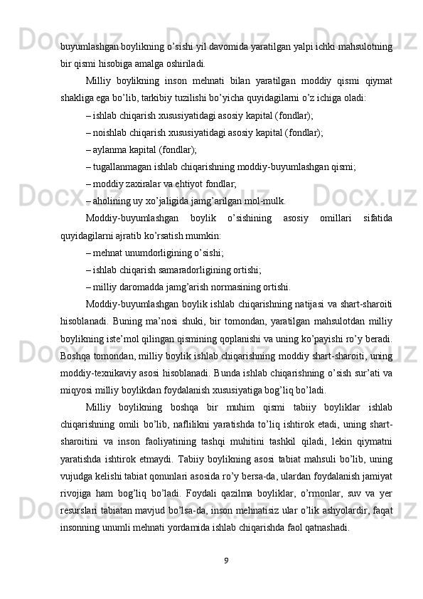 buyumlashgan boylikning o’sishi yil davomida yaratilgan yalpi ichki mahsulotning
bir qismi hisobiga amalga oshiriladi.
Milliy   boylikning   inson   mehnati   bilan   yaratilgan   moddiy   qismi   qiymat
shakliga ega bo’lib, tarkibiy tuzilishi bo’yicha quyidagilarni o’z ichiga oladi:
– ishlab chiqarish xususiyatidagi asosiy kapital (fondlar);
– noishlab chiqarish xususiyatidagi asosiy kapital (fondlar);
– aylanma kapital (fondlar);
– tugallanmagan ishlab chiqarishning moddiy-buyumlashgan qismi;
– moddiy zaxiralar va ehtiyot fondlar;
– aholining uy xo’jaligida jamg’arilgan mol-mulk.
Moddiy-buyumlashgan   boylik   o’sishining   asosiy   omillari   sifatida
quyidagilarni ajratib ko’rsatish mumkin:
– mehnat unumdorligining o’sishi;
– ishlab chiqarish samaradorligining ortishi;
– milliy daromadda jamg’arish normasining ortishi.
Moddiy-buyumlashgan boylik ishlab chiqarishning natijasi va shart-sharoiti
hisoblanadi.   Buning   ma’nosi   shuki,   bir   tomondan,   yaratilgan   mahsulotdan   milliy
boylikning iste’mol qilingan qismining qoplanishi va uning ko’payishi ro’y beradi.
Boshqa tomondan, milliy boylik ishlab chiqarishning moddiy shart-sharoiti, uning
moddiy-texnikaviy asosi hisoblanadi. Bunda ishlab chiqarishning o’sish sur’ati va
miqyosi milliy boylikdan foydalanish xususiyatiga bog’liq bo’ladi.
Milliy   boylikning   boshqa   bir   muhim   qismi   tabiiy   boyliklar   ishlab
chiqarishning   omili   bo’lib,   naflilikni   yaratishda   to’liq   ishtirok   etadi,   uning   shart-
sharoitini   va   inson   faoliyatining   tashqi   muhitini   tashkil   qiladi,   lekin   qiymatni
yaratishda   ishtirok   etmaydi.   Tabiiy   boylikning   asosi   tabiat   mahsuli   bo’lib,   uning
vujudga kelishi tabiat qonunlari asosida ro’y bersa-da, ulardan foydalanish jamiyat
rivojiga   ham   bog’liq   bo’ladi.   Foydali   qazilma   boyliklar,   o’rmonlar,   suv   va   yer
resurslari tabiatan mavjud bo’lsa-da, inson mehnatisiz ular o’lik ashyolardir, faqat
insonning unumli mehnati yordamida ishlab chiqarishda faol qatnashadi.
9 