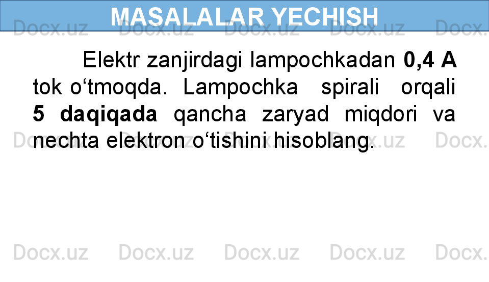 MASALALAR YECHISH
        Elektr zanjirdagi lampochkadan  0,4 A 
tok o‘tmoqda.  Lampochka   spirali   orqali 
5  daqiqada  qancha  zaryad  miqdori  va 
nechta elektron o‘tishini hisoblang.  