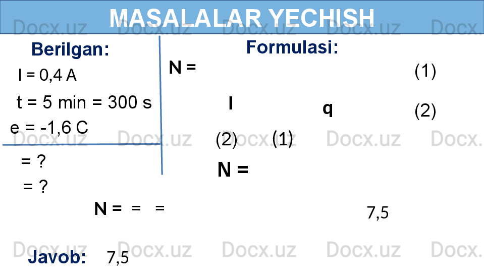 MASALALAR YECHISH
Berilgan:
I = 0,4 A Formulasi:
Javob:     7,5    = ?t = 5 min = 300 s N = 
7,5    = ?e = -1,6   C  I 
q  (1)
(2)
(2)        (1)
N = 
N =   =   = 