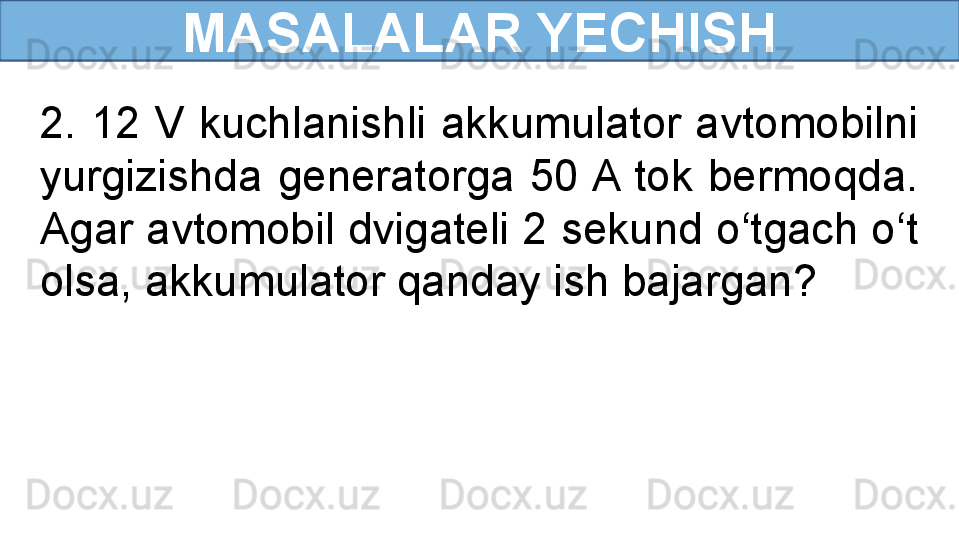 MASALALAR YECHISH
2.  12  V  kuchlanishli  akkumulator  avtomobilni 
yurgizishda  generatorga  50 A  tok  bermoqda. 
Agar avtomobil dvigateli 2 sekund o‘tgach o‘t 
olsa, akkumulator qanday ish bajargan? 