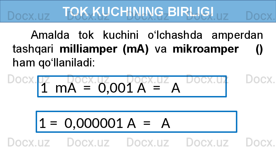 TOK KUCHINING BIRLIGI
1  mA  =  0,001 A  =   A    Amalda  tok  kuchini  o‘lchashda  amperdan 
tashqari  milliamper  (mA)  va  mikroamper      () 
ham qo‘llaniladi:
1 =  0,000001 A  =   A 